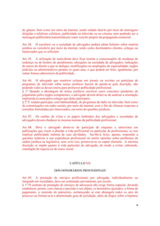 9
do gênero, bem como em sítios da internet, sendo vedado fazê-lo por meio de mensagens
dirigidas a telefones celulares, publicidade na televisão ou no cinema, nem podendo ser a
mensagem publicitária transmitida por outro veículo próprio da propaganda comercial.
Art. 44. O escritório ou a sociedade de advogados poderá editar boletins sobre matéria
jurídica ou veiculá-lo por meio da internet, tendo como destinatários clientes, colegas ou
interessados que os solicitem
Art. 45. A utilização de mala-direta deve ficar restrita a comunicações de mudança de
endereço ou de horário de atendimento, alterações na sociedade de advogados, indicações
de ramos do direito a que se dedique, modificações ou ampliações de especialidade, órgãos
judiciais ou administrativos perante os quais atue, o que poderá ser feito, igualmente, por
outras formas admissíveis de publicidade.
Art. 46. O advogado que mantiver colunas em jornais ou revistas ou participar de
programas de televisão sobre temas jurídicos haverá de pautar-se pela discrição, não
podendo valer-se desses meios para promover publicidade profissional.
§ 1º Quando a abordagem de temas jurídicos envolver casos concretos pendentes de
julgamento pelos órgãos competentes, o advogado deverá abster-se de analisar a orientação
imprimida à causa pelos colegas que delas participem.
§ 2º É vedado participar, com habitualidade, de programas de rádio ou televisão, bem como
de comunicações em redes sociais, por meio da internet, com o fim de oferecer respostas a
consultas formuladas por interessados, em torno de questões jurídicas.
Art. 47. Os cartões de visita e os papeis timbrados dos advogados e sociedades de
advogados devem obedecer às mesmas normas da publicidade profissional.
Art. 48. Deve o advogado abster-se de participar de enquetes e entrevistas em
publicações que visem a abordar a vida profissional ou particular de profissionais, se isso
implicar publicidade indireta de suas atividades. Ser-lhe-á lícito, apenas, responder a
questões relativas à sua experiência profissional ou emitir opiniões sobre problemas de
ordem jurídica ou legislativa, sem, com isso, promover-se ou captar clientela. A máxima
discrição se impõe quanto à vida particular do advogado, de modo a evitar, sobretudo,
ostentação de riqueza ou de status social.
CAPÍTULO VII
DOS HONORÁRIOS PROFISSIONAIS
Art. 49. A prestação de serviços profissionais por advogado, individualmente ou
integrado em sociedades, deve ser contratada, previamente, por escrito.
§ 1º O contrato de prestação de serviços de advocacia não exige forma especial, devendo
estabelecer, porém, com clareza e precisão o seu objeto, os honorários ajustados, a forma de
pagamento, a extensão do patrocínio, esclarecendo se este abrangerá todos os atos do
processo ou limitar-se-á a determinado grau de jurisdição, além de dispor sobre a hipótese
 