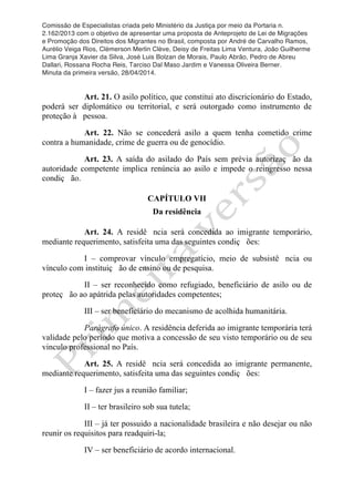 Comissão de Especialistas criada pelo Ministério da Justiça por meio da Portaria n.
2.162/2013 com o objetivo de apresentar uma proposta de Anteprojeto de Lei de Migrações
e Promoção dos Direitos dos Migrantes no Brasil, composta por André de Carvalho Ramos,
Aurélio Veiga Rios, Clèmerson Merlin Clève, Deisy de Freitas Lima Ventura, João Guilherme
Lima Granja Xavier da Silva, José Luis Bolzan de Morais, Paulo Abrão, Pedro de Abreu
Dallari, Rossana Rocha Reis, Tarciso Dal Maso Jardim e Vanessa Oliveira Berner.
Minuta da primeira versão, 28/04/2014.
	
  
	
  
Art. 21. O asilo político, que constitui ato discricionário do Estado,
poderá ser diplomático ou territorial, e será outorgado como instrumento de
proteção à pessoa.
Art. 22. Não se concederá asilo a quem tenha cometido crime
contra a humanidade, crime de guerra ou de genocídio.
Art. 23. A saída do asilado do País sem prévia autorizaç ão da
autoridade competente implica renúncia ao asilo e impede o reingresso nessa
condiç ão.
CAPÍTULO VII
Da residência
Art. 24. A residê ncia será concedida ao imigrante temporário,
mediante requerimento, satisfeita uma das seguintes condiç ões:
I – comprovar vínculo empregatício, meio de subsistê ncia ou
vínculo com instituiç ão de ensino ou de pesquisa.
II – ser reconhecido como refugiado, beneficiário de asilo ou de
proteç ão ao apátrida pelas autoridades competentes;
III – ser beneficiário do mecanismo de acolhida humanitária.
Parágrafo único. A residência deferida ao imigrante temporária terá
validade pelo período que motiva a concessão de seu visto temporário ou de seu
vinculo professional no País.
Art. 25. A residê ncia será concedida ao imigrante permanente,
mediante requerimento, satisfeita uma das seguintes condiç ões:
I – fazer jus a reunião familiar;
II – ter brasileiro sob sua tutela;
III – já ter possuido a nacionalidade brasileira e não desejar ou não
reunir os requisitos para readquiri-la;
IV – ser beneficiário de acordo internacional.
 