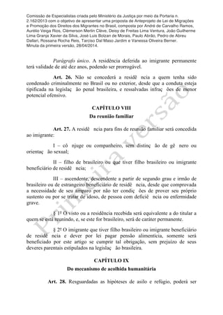 Comissão de Especialistas criada pelo Ministério da Justiça por meio da Portaria n.
2.162/2013 com o objetivo de apresentar uma proposta de Anteprojeto de Lei de Migrações
e Promoção dos Direitos dos Migrantes no Brasil, composta por André de Carvalho Ramos,
Aurélio Veiga Rios, Clèmerson Merlin Clève, Deisy de Freitas Lima Ventura, João Guilherme
Lima Granja Xavier da Silva, José Luis Bolzan de Morais, Paulo Abrão, Pedro de Abreu
Dallari, Rossana Rocha Reis, Tarciso Dal Maso Jardim e Vanessa Oliveira Berner.
Minuta da primeira versão, 28/04/2014.
	
  
	
  
Parágrafo único. A residência deferida ao imigrante permanente
terá validade de até dez anos, podendo ser prorrogável.
Art. 26. Não se concederá a residê ncia a quem tenha sido
condenado criminalmente no Brasil ou no exterior, desde que a conduta esteja
tipificada na legislaç ão penal brasileira, e ressalvadas infraç ões de menor
potencial ofensivo.
CAPÍTULO VIII
Da reunião familiar
Art. 27. A residê ncia para fins de reunião familiar será concedida
ao imigrante:
I – cô njuge ou companheiro, sem distinç ão de gê nero ou
orientaç ão sexual;
II – filho de brasileiro ou que tiver filho brasileiro ou imigrante
beneficiário de residê ncia;
III – ascendente, descendente a partir de segundo grau e irmão de
brasileiro ou de estrangeiro beneficiário de residê ncia, desde que comprovada
a necessidade de seu amparo por não ter condiç ões de prover seu próprio
sustento ou por se tratar de idoso, de pessoa com deficiê ncia ou enfermidade
grave.
§ 1º O visto ou a residência recebida será equivalente a do titular a
quem se está reunindo, e, se este for brasileiro, será de caráter permanente.
§ 2º O imigrante que tiver filho brasileiro ou imigrante beneficiário
de residê ncia e dever por lei pagar pensão alimentícia, somente será
beneficiado por este artigo se cumprir tal obrigação, sem prejuízo de seus
deveres parentais estipulados na legislaç ão brasileira.
CAPÍTULO IX
Do mecanismo de acolhida humanitária
Art. 28. Resguardadas as hipóteses de asilo e refúgio, poderá ser
 