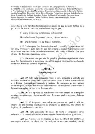 Comissão de Especialistas criada pelo Ministério da Justiça por meio da Portaria n.
2.162/2013 com o objetivo de apresentar uma proposta de Anteprojeto de Lei de Migrações
e Promoção dos Direitos dos Migrantes no Brasil, composta por André de Carvalho Ramos,
Aurélio Veiga Rios, Clèmerson Merlin Clève, Deisy de Freitas Lima Ventura, João Guilherme
Lima Granja Xavier da Silva, José Luis Bolzan de Morais, Paulo Abrão, Pedro de Abreu
Dallari, Rossana Rocha Reis, Tarciso Dal Maso Jardim e Vanessa Oliveira Berner.
Minuta da primeira versão, 28/04/2014.
	
  
	
  
concedido o visto para fins humanitários nos casos em que a ordem pública ou a
paz social for ameaç ada, em território estrangeiro, por;
I – grave e iminente instabilidade institucional;
II – calamidades de grandes proporç ões na natureza;
III – graves violaç ões de direitos humanos,
§ 1º O visto para fins humanitários será concedido pelo prazo de até
um ano, prorrogável pelo período que persistirem as razões humanitárias que
motivaram sua concessão, quando o requerente não reúne as condiç ões para
obtenç ão de outra categoria de visto.
§ 2º Nos casos em que não for possível processar o pedido de visto
para fins humanitários, a autoridade migratória poderá dispensá-lo, notificando
do fato os pontos de controle migratório.
CAPÍTULO X
Disposições gerais
Art. 29. Não será concedido visto e será impedida a entrada em
território nacional de quem tenha cometido crime contra a ordem constitucional
e o Estado Democrático, segundo a legislaç ão nacional, e, nos termos
definidos pelo Estatuto de Roma do Tribunal Penal Internacional, crime contra a
humanidade, crime de guerra ou de genocídio.
Art. 30. Na hipótese de vencimento de visto caberá ao estrangeiro
requerer sua prorrogaç ão ou transformaç ão, o que poderá ser concedido no
Brasil.
Art. 31. O imigrante, temporário ou permanente, poderá solicitar
inscriç ão em entidade fiscalizadora de exercício de profissão, nos termos da
legislaç ão profissional específica.
Art. 32. Pela concessão de vistos de visita e temporário serão
cobradas taxas, ressalvado o disposto em acordos internacionais de gratuidade.
Art. 33. A posse ou propriedade de bens no Brasil não confere ao
estrangeiro o direito de obter visto de qualquer natureza ou autorizaç ão de
 