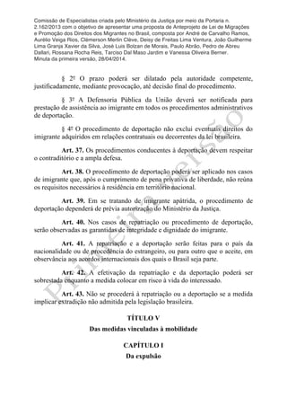 Comissão de Especialistas criada pelo Ministério da Justiça por meio da Portaria n.
2.162/2013 com o objetivo de apresentar uma proposta de Anteprojeto de Lei de Migrações
e Promoção dos Direitos dos Migrantes no Brasil, composta por André de Carvalho Ramos,
Aurélio Veiga Rios, Clèmerson Merlin Clève, Deisy de Freitas Lima Ventura, João Guilherme
Lima Granja Xavier da Silva, José Luis Bolzan de Morais, Paulo Abrão, Pedro de Abreu
Dallari, Rossana Rocha Reis, Tarciso Dal Maso Jardim e Vanessa Oliveira Berner.
Minuta da primeira versão, 28/04/2014.
	
  
	
  
§ 2º O prazo poderá ser dilatado pela autoridade competente,
justificadamente, mediante provocação, até decisão final do procedimento.
§ 3º A Defensoria Pública da União deverá ser notificada para
prestação de assistência ao imigrante em todos os procedimentos administrativos
de deportação.
§ 4º O procedimento de deportação não exclui eventuais direitos do
imigrante adquiridos em relações contratuais ou decorrentes da lei brasileira.
Art. 37. Os procedimentos conducentes à deportação devem respeitar
o contraditório e a ampla defesa.
Art. 38. O procedimento de deportação poderá ser aplicado nos casos
de imigrante que, após o cumprimento de pena privativa de liberdade, não reúna
os requisitos necessários à residência em território nacional.
Art. 39. Em se tratando de imigrante apátrida, o procedimento de
deportação dependerá de prévia autorização do Ministério da Justiça.
Art. 40. Nos casos de repatriação ou procedimento de deportação,
serão observadas as garantidas de integridade e dignidade do imigrante.
Art. 41. A repatriação e a deportação serão feitas para o país da
nacionalidade ou de procedência do estrangeiro, ou para outro que o aceite, em
observância aos acordos internacionais dos quais o Brasil seja parte.
Art. 42. A efetivação da repatriação e da deportação poderá ser
sobrestada enquanto a medida colocar em risco à vida do interessado.
Art. 43. Não se procederá à repatriação ou a deportação se a medida
implicar extradição não admitida pela legislação brasileira.
TÍTULO V
Das medidas vinculadas à mobilidade
CAPÍTULO I
Da expulsão
 