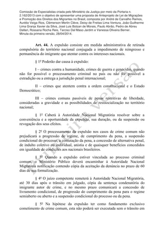 Comissão de Especialistas criada pelo Ministério da Justiça por meio da Portaria n.
2.162/2013 com o objetivo de apresentar uma proposta de Anteprojeto de Lei de Migrações
e Promoção dos Direitos dos Migrantes no Brasil, composta por André de Carvalho Ramos,
Aurélio Veiga Rios, Clèmerson Merlin Clève, Deisy de Freitas Lima Ventura, João Guilherme
Lima Granja Xavier da Silva, José Luis Bolzan de Morais, Paulo Abrão, Pedro de Abreu
Dallari, Rossana Rocha Reis, Tarciso Dal Maso Jardim e Vanessa Oliveira Berner.
Minuta da primeira versão, 28/04/2014.
	
  
	
  
Art. 44. A expulsão consiste em medida administrativa de retirada
compulsória do território nacional conjugada a impedimento de reingresso e
permanência do imigrante que atentar contra os interesses nacionais.
§ 1º Poderão dar causa à expulsão:
I – crimes contra a humanidade, crimes de guerra e genocídio, quando
não for possível o processamento criminal no país ou não for possível a
extradição ou a entrega a jurisdição penal internacional;
II – crimes que atentem contra a ordem constitucional e o Estado
Democrático;
III – crimes comuns passíveis de penas restritivas de liberdade,
consideradas a gravidade e as possibilidades de resssocialização no território
nacional;
§ 1º Caberá à Autoridade Nacional Migratória resolver sobre a
conveniência e a oportunidade da expulsão, sua duração, ou da suspensão ou
revogação dos seus efeitos.
§ 2º O processamento da expulsão nos casos de crime comum não
prejudicará a progressão de regime, de cumprimento da pena, a suspensão
condicional do processo, a comutação da pena, a concessão de alternativa penal,
de indulto coletivo ou individual, anistia e de quaisquer benefícios concedidos
em igualdade de condições aos nacionais brasileiros.
§ 3º Quando a expulsão estiver vinculada ao processo criminal
comum, o Ministério Público deverá encaminhar à Autoridade Nacional
Migratória notificação contendo cópia da aceitação da denúncia no prazo de 60
dias de sua formalização.
§ 4º O juízo competente remeterá à Autoridade Nacional Migratória,
até 30 dias após o trânsito em julgado, cópia da sentença condenatória do
imigrante autor de crime, e no mesmo prazo comunicará a concessão de
livramento condicional, de progressão do cumprimento da pena para o regime
semiaberto ou aberto e a suspensão condicional do processo ou da pena.
§ 5º Na hipótese da expulsão ter como fundamento exclusivo
cometimento de crime comum, esta não poderá ser executada sem o trânsito em
 