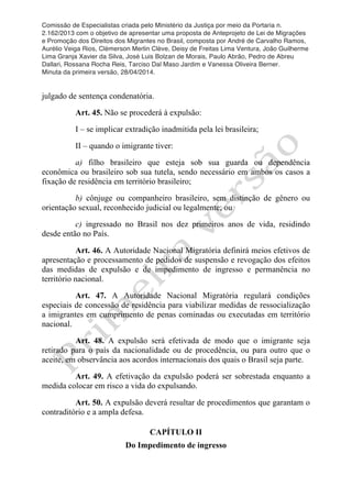 Comissão de Especialistas criada pelo Ministério da Justiça por meio da Portaria n.
2.162/2013 com o objetivo de apresentar uma proposta de Anteprojeto de Lei de Migrações
e Promoção dos Direitos dos Migrantes no Brasil, composta por André de Carvalho Ramos,
Aurélio Veiga Rios, Clèmerson Merlin Clève, Deisy de Freitas Lima Ventura, João Guilherme
Lima Granja Xavier da Silva, José Luis Bolzan de Morais, Paulo Abrão, Pedro de Abreu
Dallari, Rossana Rocha Reis, Tarciso Dal Maso Jardim e Vanessa Oliveira Berner.
Minuta da primeira versão, 28/04/2014.
	
  
	
  
julgado de sentença condenatória.
Art. 45. Não se procederá à expulsão:
I – se implicar extradição inadmitida pela lei brasileira;
II – quando o imigrante tiver:
a) filho brasileiro que esteja sob sua guarda ou dependência
econômica ou brasileiro sob sua tutela, sendo necessário em ambos os casos a
fixação de residência em território brasileiro;
b) cônjuge ou companheiro brasileiro, sem distinção de gênero ou
orientação sexual, reconhecido judicial ou legalmente; ou
c) ingressado no Brasil nos dez primeiros anos de vida, residindo
desde então no País.
Art. 46. A Autoridade Nacional Migratória definirá meios efetivos de
apresentação e processamento de pedidos de suspensão e revogação dos efeitos
das medidas de expulsão e de impedimento de ingresso e permanência no
território nacional.
Art. 47. A Autoridade Nacional Migratória regulará condições
especiais de concessão de residência para viabilizar medidas de ressocialização
a imigrantes em cumprimento de penas cominadas ou executadas em território
nacional.
Art. 48. A expulsão será efetivada de modo que o imigrante seja
retirado para o país da nacionalidade ou de procedência, ou para outro que o
aceite, em observância aos acordos internacionais dos quais o Brasil seja parte.
Art. 49. A efetivação da expulsão poderá ser sobrestada enquanto a
medida colocar em risco a vida do expulsando.
Art. 50. A expulsão deverá resultar de procedimentos que garantam o
contraditório e a ampla defesa.
CAPÍTULO II
Do Impedimento de ingresso
 