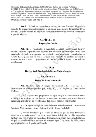 Comissão de Especialistas criada pelo Ministério da Justiça por meio da Portaria n.
2.162/2013 com o objetivo de apresentar uma proposta de Anteprojeto de Lei de Migrações
e Promoção dos Direitos dos Migrantes no Brasil, composta por André de Carvalho Ramos,
Aurélio Veiga Rios, Clèmerson Merlin Clève, Deisy de Freitas Lima Ventura, João Guilherme
Lima Granja Xavier da Silva, José Luis Bolzan de Morais, Paulo Abrão, Pedro de Abreu
Dallari, Rossana Rocha Reis, Tarciso Dal Maso Jardim e Vanessa Oliveira Berner.
Minuta da primeira versão, 28/04/2014.
	
  
	
  
Art. 51. Poderá ser determinada pela Autoridade Nacional Migratória
medida de impedimento de ingresso a imigrante que, mesmo fora do território
nacional, atentar contra os interesses nacionais ou sobre si perdurar medida de
expulsão vigente.
CAPÍTULO III
Disposições Gerais
Art. 52. O repatriado, o deportado e aquele sobre quem houver
recaído medida impeditiva de ingresso no território nacional que tenha sido
revogada, só poderá reingressar no território brasileiro após ressarcimento à
União das despesas por ela custeadas com a sua retirada do território nacional e
efetuar, se for o caso, o pagamento da multa devida à época, com valores
atualizados.
TÍTULO VI
Da Opção de Nacionalidade e da Naturalização
CAPÍTULO I
Da opção de nacionalidade
Art. 53. Cabe ação de opção de nacionalidade, promovida pelo
interessado, na hipótese prevista pelo artigo 12, I, “c”, in fine, da Constituição
Federal.
§ 1º É dispensada a propositura de ação de opção de nacionalidade na
existência de registro de nascimento, promovido a qualquer momento, junto à
repartição consular ou ao registro civil de pessoas naturais competentes.
§ 2º O órgão de registro deve informar periodicamente à Autoridade
Nacional Migratória os dados relativos à opção de nacionalidade.
§ 3º São brasileiros por opção os filhos de pai ou mãe brasileiros
nascidos no exterior entre 17 de outubro de 1969 e 6 de junho de 1994 e que não
tenham sido registrados em Repartição Consular, bem como todos aqueles filhos
de pai ou mãe brasileiros nascidos no exterior após 7 de junho de 1994, ainda
que registrados em Repartição Consular.
 