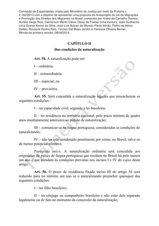 Comissão de Especialistas criada pelo Ministério da Justiça por meio da Portaria n.
2.162/2013 com o objetivo de apresentar uma proposta de Anteprojeto de Lei de Migrações
e Promoção dos Direitos dos Migrantes no Brasil, composta por André de Carvalho Ramos,
Aurélio Veiga Rios, Clèmerson Merlin Clève, Deisy de Freitas Lima Ventura, João Guilherme
Lima Granja Xavier da Silva, José Luis Bolzan de Morais, Paulo Abrão, Pedro de Abreu
Dallari, Rossana Rocha Reis, Tarciso Dal Maso Jardim e Vanessa Oliveira Berner.
Minuta da primeira versão, 28/04/2014.
	
  
	
  
CAPÍTULO II
Das condições da naturalização
Art. 54. A naturalização pode ser:
I – ordinária;
II – extraordinária;
III – especial; ou
IV – provisória.
Art. 55. Será concedida a naturalização àqueles que preencherem as
seguintes condições :
I – ter capacidade civil, segundo a lei brasileira;
II – ter residência no território nacional, pelo prazo mínimo de quatro
anos imediatamente anteriores ao pedido de naturalização;
III – comunicar-se na língua portuguesa, consideradas as condições do
naturalizando;
IV – não ter sido condenado penalmente por crime, no Brasil, salvo os
de menor potencial ofensivo.
Parágrafo único. A naturalização ordinária será concedida aos
originários de países de língua portuguesa que residam no Brasil há pelo menos
um ano e que atendam às condições previstas nos incisos I e IV do caput deste
artigo.
Art. 56. O prazo de residência fixado inciso III do artigo 54 será
reduzido para no mínimo um ano se o naturalizando preencher quaisquer das
seguintes condições:
I – ter filho brasileiro;
II – ter cônjuge ou companheiro brasileiro e não estar dele separado
legalmente ou de fato no momento da concessão da naturalização;
 