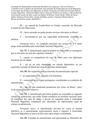 Comissão de Especialistas criada pelo Ministério da Justiça por meio da Portaria n.
2.162/2013 com o objetivo de apresentar uma proposta de Anteprojeto de Lei de Migrações
e Promoção dos Direitos dos Migrantes no Brasil, composta por André de Carvalho Ramos,
Aurélio Veiga Rios, Clèmerson Merlin Clève, Deisy de Freitas Lima Ventura, João Guilherme
Lima Granja Xavier da Silva, José Luis Bolzan de Morais, Paulo Abrão, Pedro de Abreu
Dallari, Rossana Rocha Reis, Tarciso Dal Maso Jardim e Vanessa Oliveira Berner.
Minuta da primeira versão, 28/04/2014.
	
  
	
  
III – ser natural de Estado-Parte ou Estado associado do Mercado
Comum do Sul (Mercosul);
IV – haver prestado ou poder prestar serviços relevantes ao Brasil;
V – recomendar-se por sua capacidade profissional, científica ou
artística.
Parágrafo único. As condições previstas nos incisos IV e V deste
artigo serão decididas pela Autoridade Nacional Migratória.
Art. 57. A naturalização especial poderá ser concedida ao estrangeiro
que se encontre em uma das seguintes situações:
I – casado ou companheiro há mais de cinco anos com diplomata
brasileiro em atividade;
II – ser ou ter sido empregado em missão diplomática ou em
repartição consular do Brasil por mais de dez anos ininterruptos.
Art. 58. São requisitos para a concessão da naturalização especial:
I – ter capacidade civil, segundo a lei brasileira;
II – comunicar-se na língua portuguesa, consideradas as condições do
naturalizando;
III – não ter sido condenado penalmente por crime, no Brasil , salvo
os de menor potencial ofensivo.
Art. 59. A naturalização provisória poderá ser concedida ao migrante
criança ou adolescente, que tenha fixado residência no território nacional antes
de completer dez anos de idade, e deverá ser requerida junto à Autoridade
Nacional Migratória competente por intermédio do representante legal da
criança ou adolescente.
Parágrafo único. A naturalização prevista no caput se tornará
definitiva se o naturalizando expressamente assim o requerer à Autoridade
Nacional Migratória no prazo de dois anos após atingir a maioridade.
Art. 60. O pedido de naturalização será apresentado ao Ministério da
 