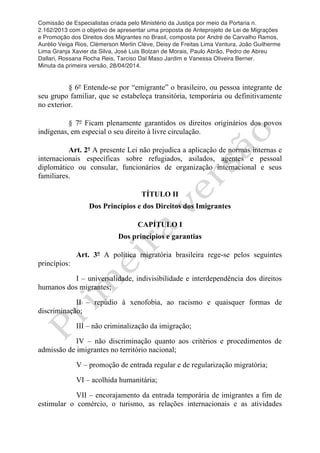 Comissão de Especialistas criada pelo Ministério da Justiça por meio da Portaria n.
2.162/2013 com o objetivo de apresentar uma proposta de Anteprojeto de Lei de Migrações
e Promoção dos Direitos dos Migrantes no Brasil, composta por André de Carvalho Ramos,
Aurélio Veiga Rios, Clèmerson Merlin Clève, Deisy de Freitas Lima Ventura, João Guilherme
Lima Granja Xavier da Silva, José Luis Bolzan de Morais, Paulo Abrão, Pedro de Abreu
Dallari, Rossana Rocha Reis, Tarciso Dal Maso Jardim e Vanessa Oliveira Berner.
Minuta da primeira versão, 28/04/2014.
	
  
	
  
§ 6º Entende-se por “emigrante” o brasileiro, ou pessoa integrante de
seu grupo familiar, que se estabeleça transitória, temporária ou definitivamente
no exterior.
§ 7º Ficam plenamente garantidos os direitos originários dos povos
indígenas, em especial o seu direito à livre circulação.
Art. 2º A presente Lei não prejudica a aplicação de normas internas e
internacionais específicas sobre refugiados, asilados, agentes e pessoal
diplomático ou consular, funcionários de organização internacional e seus
familiares.
TÍTULO II
Dos Princípios e dos Direitos dos Imigrantes
CAPÍTULO I
Dos princípios e garantias
Art. 3º A política migratória brasileira rege-se pelos seguintes
princípios:
I – universalidade, indivisibilidade e interdependência dos direitos
humanos dos migrantes;
II – repúdio à xenofobia, ao racismo e quaisquer formas de
discriminação;
III – não criminalização da imigração;
IV – não discriminação quanto aos critérios e procedimentos de
admissão de imigrantes no território nacional;
V – promoção de entrada regular e de regularização migratória;
VI – acolhida humanitária;
VII – encorajamento da entrada temporária de imigrantes a fim de
estimular o comércio, o turismo, as relações internacionais e as atividades
 