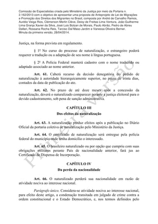 Comissão de Especialistas criada pelo Ministério da Justiça por meio da Portaria n.
2.162/2013 com o objetivo de apresentar uma proposta de Anteprojeto de Lei de Migrações
e Promoção dos Direitos dos Migrantes no Brasil, composta por André de Carvalho Ramos,
Aurélio Veiga Rios, Clèmerson Merlin Clève, Deisy de Freitas Lima Ventura, João Guilherme
Lima Granja Xavier da Silva, José Luis Bolzan de Morais, Paulo Abrão, Pedro de Abreu
Dallari, Rossana Rocha Reis, Tarciso Dal Maso Jardim e Vanessa Oliveira Berner.
Minuta da primeira versão, 28/04/2014.
	
  
	
  
Justiça, na forma prevista em regulamento.
§ 1º No curso do processo de naturalização, o estrangeiro poderá
requerer a tradução ou a adaptação de seu nome à língua portuguesa.
§ 2º A Polícia Federal manterá cadastro com o nome traduzido ou
adaptado associado ao nome anterior.
Art. 61. Caberá recurso da decisão denegatória do pedido de
naturalização à autoridade hierarquicamente superior, no prazo de trinta dias,
contados da data de publicação do ato.
Art. 62. No prazo de até doze meses após a concessão da
naturalização, deverá o naturalizado comparecer perante a justiça eleitoral para o
devido cadastramento, sob pena de sanção administrativa.
CAPÍTULO III
Dos efeitos da naturalização
Art. 63. A naturalização produz efeitos após a publicação no Diário
Oficial da portaria coletiva de naturalização pelo Ministério da Justiça.
Art. 64. O certificado de naturalização será entregue pela polícia
federal do município onde tenha domicílio o interessado.
Art. 65. O brasileiro naturalizado ou por opção que cumpriu com suas
obrigações militares perante País de nacionalidade anterior, fará jus ao
Certificado de Dispensa de Incorporação.
CAPÍTULO IV
Da perda da nacionalidade
Art. 66. O naturalizado perderá sua nacionalidade em razão de
atividade nociva ao interesse nacional.
Parágrafo único. Considera-se atividade nociva ao interesse nacional,
para efeito deste artigo, a condenação transitada em julgado de crime contra a
ordem constitucional e o Estado Democrático, e, nos termos definidos pelo
 
