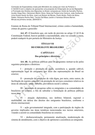 Comissão de Especialistas criada pelo Ministério da Justiça por meio da Portaria n.
2.162/2013 com o objetivo de apresentar uma proposta de Anteprojeto de Lei de Migrações
e Promoção dos Direitos dos Migrantes no Brasil, composta por André de Carvalho Ramos,
Aurélio Veiga Rios, Clèmerson Merlin Clève, Deisy de Freitas Lima Ventura, João Guilherme
Lima Granja Xavier da Silva, José Luis Bolzan de Morais, Paulo Abrão, Pedro de Abreu
Dallari, Rossana Rocha Reis, Tarciso Dal Maso Jardim e Vanessa Oliveira Berner.
Minuta da primeira versão, 28/04/2014.
	
  
	
  
Estatuto de Roma do Tribunal Penal Internacional, crimes contra a humanidade,
crimes de guerra e genocídio
Art. 67. O brasileiro que, em razão do previsto no artigo 12 §4 II da
Constituição Federal, houver perdido a nacionalidade, uma vez cessada a causa,
poderá readquiri-la por portaria do Ministério da Justiça.
TÍTULO VII
DO EMIGRANTE BRASILEIRO
CAPÍTULO I
Dos princípios e diretrizes
Art. 68. As políticas públicas para os emigrantes nortear-se-ão pelos
seguintes princípios e diretrizes:
I – proteção e prestação de ajuda, assistência e, quando cabível,
representação legal do emigrante, por meio das representações do Brasil no
exterior;
II – promoção de condições de vida digna, por meio, entre outros, da
facilitação do registro consular e da prestação de serviços consulares relativos às
áreas de educação, saúde, trabalho, previdência social e cultura;
III – promoção de pesquisas sobre os emigrantes e as comunidades de
brasileiros no exterior, a fim de subsidiar a formulação de políticas públicas
nessa área;
IV – atuação diplomática, nos âmbitos bilateral, regional e
multilateral, em defesa dos direitos dos emigrantes brasileiros, conforme o
direito internacional;
V – ação governamental integrada, com a participação de órgãos do
governo implicados nas áreas temáticas mencionadas nos incisos anteriores,
visando a assistir as comunidades brasileiras no exterior;
VI – desburocratização, permanente atualização, modernização do
sistema de atendimento, com o objetivo de aprimorar a assistência ao emigrante.
 