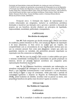 Comissão de Especialistas criada pelo Ministério da Justiça por meio da Portaria n.
2.162/2013 com o objetivo de apresentar uma proposta de Anteprojeto de Lei de Migrações
e Promoção dos Direitos dos Migrantes no Brasil, composta por André de Carvalho Ramos,
Aurélio Veiga Rios, Clèmerson Merlin Clève, Deisy de Freitas Lima Ventura, João Guilherme
Lima Granja Xavier da Silva, José Luis Bolzan de Morais, Paulo Abrão, Pedro de Abreu
Dallari, Rossana Rocha Reis, Tarciso Dal Maso Jardim e Vanessa Oliveira Berner.
Minuta da primeira versão, 28/04/2014.
	
  
	
  
Parágrafo único. A formação dos órgãos de representação e os
eventos relacionados aos emigrantes, inclusive as conferências periódicas
destinadas a incentivar sua interação com o governo e permitir a discussão de
projetos em seu benefício, deverão obedecer aos princípios de legalidade,
impessoalidade, moralidade, publicidade e transparência.
CAPÍTULO II
Dos direitos do emigrante
Art. 69. Todo emigrante que decida retornar para o Brasil com ânimo
de residência, poderá introduzir no País, com isenção de direitos de importação
e de taxas aduaneiras, os bens novos ou usados que um viajante, em
compatibilidade com as circunstâncias de sua viagem, puder destinar para seu
uso ou consumo pessoal, bem como para presentear, sempre que, pela sua
quantidade, natureza ou variedade, não permitirem presumir importação ou
exportação com fins comerciais ou industriais.
Art. 70. Em caso de ameaça à paz social e à ordem pública por grave
e iminente instabilidade institucional, ou calamidades de grande proporção na
natureza, deverá ser prestada especial assistência aos emigrantes pelas
representações brasileiras no exterior.
Art. 71. Os tripulantes brasileiros contratados por embarcações ou
armadoras estrangeiras, de cabotagem ou a longo curso, com sede ou filial no
Brasil, e que explorem economicamente o mar territorial e a costa brasileira,
terão direito a seguro a cargo do contratante, válido para todo o período da
contratação, conforme o disposto no Registro de Embarcações Brasileiras
(REB), contra acidentes de trabalho, invalidez total ou parcial ou morte, sem
prejuízo de benefícios de apólice mais favorável vigente no exterior.
TÍTULO VIII
Das Medidas de Cooperação
CAPÍTULO I
Da Extradição
Art. 72. A extradição é medida de cooperação especializada entre o
 