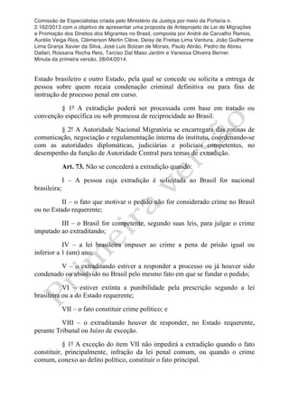 Comissão de Especialistas criada pelo Ministério da Justiça por meio da Portaria n.
2.162/2013 com o objetivo de apresentar uma proposta de Anteprojeto de Lei de Migrações
e Promoção dos Direitos dos Migrantes no Brasil, composta por André de Carvalho Ramos,
Aurélio Veiga Rios, Clèmerson Merlin Clève, Deisy de Freitas Lima Ventura, João Guilherme
Lima Granja Xavier da Silva, José Luis Bolzan de Morais, Paulo Abrão, Pedro de Abreu
Dallari, Rossana Rocha Reis, Tarciso Dal Maso Jardim e Vanessa Oliveira Berner.
Minuta da primeira versão, 28/04/2014.
	
  
	
  
Estado brasileiro e outro Estado, pela qual se concede ou solicita a entrega de
pessoa sobre quem recaia condenação criminal definitiva ou para fins de
instrução de processo penal em curso.
§ 1º A extradição poderá ser processada com base em tratado ou
convenção específica ou sob promessa de reciprocidade ao Brasil.
§ 2º A Autoridade Nacional Migratória se encarregará das rotinas de
comunicação, negociação e regulamentação interna do instituto, coordenando-se
com as autoridades diplomáticas, judiciárias e policiais competentes, no
desempenho da função de Autoridade Central para temas de extradição.
Art. 73. Não se concederá a extradição quando:
I – A pessoa cuja extradição é solicitada ao Brasil for nacional
brasileira;
II – o fato que motivar o pedido não for considerado crime no Brasil
ou no Estado requerente;
III – o Brasil for competente, segundo suas leis, para julgar o crime
imputado ao extraditando;
IV – a lei brasileira impuser ao crime a pena de prisão igual ou
inferior a 1 (um) ano;
V – o extraditando estiver a responder a processo ou já houver sido
condenado ou absolvido no Brasil pelo mesmo fato em que se fundar o pedido;
VI – estiver extinta a punibilidade pela prescrição segundo a lei
brasileira ou a do Estado requerente;
VII – o fato constituir crime político; e
VIII – o extraditando houver de responder, no Estado requerente,
perante Tribunal ou Juízo de exceção.
§ 1º A exceção do item VII não impedirá a extradição quando o fato
constituir, principalmente, infração da lei penal comum, ou quando o crime
comum, conexo ao delito político, constituir o fato principal.
 