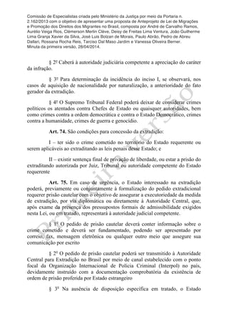 Comissão de Especialistas criada pelo Ministério da Justiça por meio da Portaria n.
2.162/2013 com o objetivo de apresentar uma proposta de Anteprojeto de Lei de Migrações
e Promoção dos Direitos dos Migrantes no Brasil, composta por André de Carvalho Ramos,
Aurélio Veiga Rios, Clèmerson Merlin Clève, Deisy de Freitas Lima Ventura, João Guilherme
Lima Granja Xavier da Silva, José Luis Bolzan de Morais, Paulo Abrão, Pedro de Abreu
Dallari, Rossana Rocha Reis, Tarciso Dal Maso Jardim e Vanessa Oliveira Berner.
Minuta da primeira versão, 28/04/2014.
	
  
	
  
§ 2º Caberá à autoridade judiciária competente a apreciação do caráter
da infração.
§ 3º Para determinação da incidência do inciso I, se observará, nos
casos de aquisição de nacionalidade por naturalização, a anterioridade do fato
gerador da extradição.
§ 4º O Supremo Tribunal Federal poderá deixar de considerar crimes
políticos os atentados contra Chefes de Estado ou quaisquer autoridades, bem
como crimes contra a ordem democrática e contra o Estado Democrático, crimes
contra a humanidade, crimes de guerra e genocídio.
Art. 74. São condições para concessão da extradição:
I – ter sido o crime cometido no território do Estado requerente ou
serem aplicáveis ao extraditando as leis penais desse Estado; e
II – existir sentença final de privação de liberdade, ou estar a prisão do
extraditando autorizada por Juiz, Tribunal ou autoridade competente do Estado
requerente
Art. 75. Em caso de urgência, o Estado interessado na extradição
poderá, previamente ou conjuntamente à formalização do pedido extradicional
requerer prisão cautelar com o objetivo de assegurar a executoriedade da medida
de extradição, por via diplomática ou diretamente à Autoridade Central, que,
após exame da presença dos pressupostos formais de admissibilidade exigidos
nesta Lei, ou em tratado, representará à autoridade judicial competente.
§ 1o
O pedido de prisão cautelar deverá conter informação sobre o
crime cometido e deverá ser fundamentado, podendo ser apresentado por
correio, fax, mensagem eletrônica ou qualquer outro meio que assegure sua
comunicação por escrito
§ 2o
O pedido de prisão cautelar poderá ser transmitido à Autoridade
Central para Extradição no Brasil por meio de canal estabelecido com o ponto
focal da Organização Internacional de Polícia Criminal (Interpol) no país,
devidamente instruído com a documentação comprobatória da existência de
ordem de prisão proferida por Estado estrangeiro
§ 3o
Na ausência de disposição específica em tratado, o Estado
 