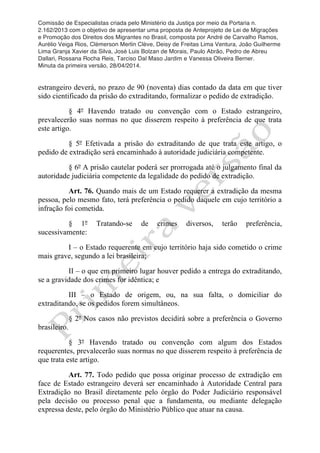 Comissão de Especialistas criada pelo Ministério da Justiça por meio da Portaria n.
2.162/2013 com o objetivo de apresentar uma proposta de Anteprojeto de Lei de Migrações
e Promoção dos Direitos dos Migrantes no Brasil, composta por André de Carvalho Ramos,
Aurélio Veiga Rios, Clèmerson Merlin Clève, Deisy de Freitas Lima Ventura, João Guilherme
Lima Granja Xavier da Silva, José Luis Bolzan de Morais, Paulo Abrão, Pedro de Abreu
Dallari, Rossana Rocha Reis, Tarciso Dal Maso Jardim e Vanessa Oliveira Berner.
Minuta da primeira versão, 28/04/2014.
	
  
	
  
estrangeiro deverá, no prazo de 90 (noventa) dias contado da data em que tiver
sido cientificado da prisão do extraditando, formalizar o pedido de extradição.
§ 4º Havendo tratado ou convenção com o Estado estrangeiro,
prevalecerão suas normas no que disserem respeito à preferência de que trata
este artigo.
§ 5º Efetivada a prisão do extraditando de que trata este artigo, o
pedido de extradição será encaminhado à autoridade judiciária competente.
§ 6º A prisão cautelar poderá ser prorrogada até o julgamento final da
autoridade judiciária competente da legalidade do pedido de extradição.
Art. 76. Quando mais de um Estado requerer a extradição da mesma
pessoa, pelo mesmo fato, terá preferência o pedido daquele em cujo território a
infração foi cometida.
§ 1º Tratando-se de crimes diversos, terão preferência,
sucessivamente:
I – o Estado requerente em cujo território haja sido cometido o crime
mais grave, segundo a lei brasileira;
II – o que em primeiro lugar houver pedido a entrega do extraditando,
se a gravidade dos crimes for idêntica; e
III – o Estado de origem, ou, na sua falta, o domiciliar do
extraditando, se os pedidos forem simultâneos.
§ 2º Nos casos não previstos decidirá sobre a preferência o Governo
brasileiro.
§ 3º Havendo tratado ou convenção com algum dos Estados
requerentes, prevalecerão suas normas no que disserem respeito à preferência de
que trata este artigo.
Art. 77. Todo pedido que possa originar processo de extradição em
face de Estado estrangeiro deverá ser encaminhado à Autoridade Central para
Extradição no Brasil diretamente pelo órgão do Poder Judiciário responsável
pela decisão ou processo penal que a fundamenta, ou mediante delegação
expressa deste, pelo órgão do Ministério Público que atuar na causa.
 