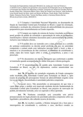 Comissão de Especialistas criada pelo Ministério da Justiça por meio da Portaria n.
2.162/2013 com o objetivo de apresentar uma proposta de Anteprojeto de Lei de Migrações
e Promoção dos Direitos dos Migrantes no Brasil, composta por André de Carvalho Ramos,
Aurélio Veiga Rios, Clèmerson Merlin Clève, Deisy de Freitas Lima Ventura, João Guilherme
Lima Granja Xavier da Silva, José Luis Bolzan de Morais, Paulo Abrão, Pedro de Abreu
Dallari, Rossana Rocha Reis, Tarciso Dal Maso Jardim e Vanessa Oliveira Berner.
Minuta da primeira versão, 28/04/2014.
	
  
	
  
§ 1º Compete à Autoridade Nacional Migratória, no desempenho da
função de Autoridade Central para Extradição no Brasil, o papel de orientação,
informação e avaliação dos elementos formais de admissibilidade dos processos
preparatórios para encaminhamento ao Estado requerido.
§ 2º Compete aos órgãos do sistema de Justiça vinculados ao processo
penal gerador de pedido de extradição a apresentação de todos os documentos,
manifestações e demais elementos necessários para o processamento do pedido,
inclusive suas traduções oficiais,
§ 3º O pedido deve ser instruído com a cópia autêntica ou a certidão
da sentença condenatória ou decisão penal proferida por juiz ou autoridade
competente e contará ainda com indicações precisas sobre o local, a data, a
natureza e as circunstâncias do fato criminoso, a identidade do extraditando e,
ainda, cópia dos textos legais sobre o crime, a competência, a pena e sua
prescrição.
§ 4o
Os documentos em idioma estrangeiro que conformam o pedido
só tramitarão quando acompanhados de versão feita para o idioma português.
§ 5o
O encaminhamento do pedido pela Autoridade Central para
Extradição no Brasil, ou por via diplomática, confere autenticidade aos
documentos.
Art. 78. Os pedidos de extradição originados de Estado estrangeiro
serão recebidos pela Autoridade Central para Extradição no Brasil e, após
exame da presença dos pressupostos formais de admissibilidade exigidos nesta
Lei ou em tratado, encaminhados à autoridade judiciária competente.
Parágrafo único. Não preenchidos os pressupostos de que trata o
caput deste artigo, o pedido será arquivado mediante decisão fundamentada da
Autoridade Central para Extradição no Brasil, sem prejuízo de renovação do
pedido, devidamente instruído, uma vez superado o óbice apontado.
Art. 79. Nenhuma extradição será concedida sem prévio
pronunciamento do órgão plenário da autoridade judiciária competente sobre sua
legalidade e procedência, não cabendo recurso da decisão.
Art. 80. Ao receber o pedido, o Relator designará dia e hora para o
interrogatório do extraditando e, conforme o caso, dar-lhe-á curador ou
 