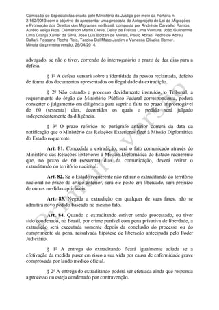 Comissão de Especialistas criada pelo Ministério da Justiça por meio da Portaria n.
2.162/2013 com o objetivo de apresentar uma proposta de Anteprojeto de Lei de Migrações
e Promoção dos Direitos dos Migrantes no Brasil, composta por André de Carvalho Ramos,
Aurélio Veiga Rios, Clèmerson Merlin Clève, Deisy de Freitas Lima Ventura, João Guilherme
Lima Granja Xavier da Silva, José Luis Bolzan de Morais, Paulo Abrão, Pedro de Abreu
Dallari, Rossana Rocha Reis, Tarciso Dal Maso Jardim e Vanessa Oliveira Berner.
Minuta da primeira versão, 28/04/2014.
	
  
	
  
advogado, se não o tiver, correndo do interrogatório o prazo de dez dias para a
defesa.
§ 1º A defesa versará sobre a identidade da pessoa reclamada, defeito
de forma dos documentos apresentados ou ilegalidade da extradição.
§ 2º Não estando o processo devidamente instruído, o Tribunal, a
requerimento do órgão do Ministério Público Federal correspondente, poderá
converter o julgamento em diligência para suprir a falta no prazo improrrogável
de 60 (sessenta) dias, decorridos os quais o pedido será julgado
independentemente da diligência.
§ 3º O prazo referido no parágrafo anterior correrá da data da
notificação que o Ministério das Relações Exteriores fizer à Missão Diplomática
do Estado requerente.
Art. 81. Concedida a extradição, será o fato comunicado através do
Ministério das Relações Exteriores à Missão Diplomática do Estado requerente
que, no prazo de 60 (sessenta) dias da comunicação, deverá retirar o
extraditando do território nacional.
Art. 82. Se o Estado requerente não retirar o extraditando do território
nacional no prazo do artigo anterior, será ele posto em liberdade, sem prejuízo
de outras medidas aplicáveis.
Art. 83. Negada a extradição em qualquer de suas fases, não se
admitirá novo pedido baseado no mesmo fato.
Art. 84. Quando o extraditando estiver sendo processado, ou tiver
sido condenado, no Brasil, por crime punível com pena privativa de liberdade, a
extradição será executada somente depois da conclusão do processo ou do
cumprimento da pena, ressalvada hipótese de liberação antecipada pelo Poder
Judiciário.
§ 1º A entrega do extraditando ficará igualmente adiada se a
efetivação da medida puser em risco a sua vida por causa de enfermidade grave
comprovada por laudo médico oficial.
§ 2º A entrega do extraditando poderá ser efetuada ainda que responda
a processo ou esteja condenado por contravenção.
 