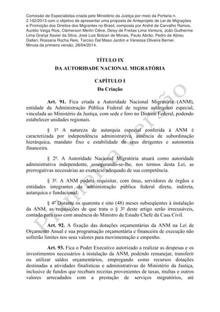 Comissão de Especialistas criada pelo Ministério da Justiça por meio da Portaria n.
2.162/2013 com o objetivo de apresentar uma proposta de Anteprojeto de Lei de Migrações
e Promoção dos Direitos dos Migrantes no Brasil, composta por André de Carvalho Ramos,
Aurélio Veiga Rios, Clèmerson Merlin Clève, Deisy de Freitas Lima Ventura, João Guilherme
Lima Granja Xavier da Silva, José Luis Bolzan de Morais, Paulo Abrão, Pedro de Abreu
Dallari, Rossana Rocha Reis, Tarciso Dal Maso Jardim e Vanessa Oliveira Berner.
Minuta da primeira versão, 28/04/2014.
	
  
	
  
TÍTULO IX
DA AUTORIDADE NACIONAL MIGRATÓRIA
CAPÍTULO I
Da Criação
Art. 91. Fica criada a Autoridade Nacional Migratória (ANM),
entidade da Administração Pública Federal de regime autárquico especial,
vinculada ao Ministério da Justiça, com sede e foro no Distrito Federal, podendo
estabelecer unidades regionais.
§ 1º A natureza de autarquia especial conferida à ANM é
caracterizada por independência administrativa, ausência de subordinação
hierárquica, mandato fixo e estabilidade de seus dirigentes e autonomia
financeira.
§ 2º. A Autoridade Nacional Migratória atuará como autoridade
administrativa independente, assegurando-se-lhe, nos termos desta Lei, as
prerrogativas necessárias ao exercício adequado de sua competência.
§ 3º. A ANM poderá requisitar, com ônus, servidores de órgãos e
entidades integrantes da administração pública federal direta, indireta,
autarquica e fundacional;
§ 4º Durante os quarenta e oito (48) meses subseqüentes à instalação
da ANM, as requisições de que trata o § 3º deste artigo serão irrecusáveis,
contado para isso com anuência do Ministro de Estado Chefe da Casa Civil.
Art. 92. A fixação das dotações orçamentárias da ANM na Lei de
Orçamento Anual e sua programação orçamentária e financeira de execução não
sofrerão limites nos seus valores para movimentação e empenho.
Art. 93. Fica o Poder Executivo autorizado a realizar as despesas e os
investimentos necessários à instalação da ANM, podendo remanejar, transferir
ou utilizar saldos orçamentários, empregando como recursos dotações
destinadas a atividades finalísticas e administrativas do Ministério da Justiça,
inclusive de fundos que recebam receitas provenientes de taxas, multas e outros
valores arrecadados com a prestação de serviços migratórios, até
 