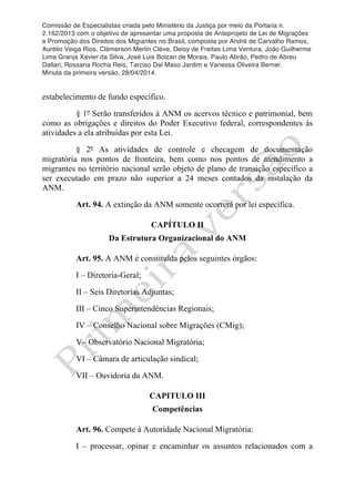 Comissão de Especialistas criada pelo Ministério da Justiça por meio da Portaria n.
2.162/2013 com o objetivo de apresentar uma proposta de Anteprojeto de Lei de Migrações
e Promoção dos Direitos dos Migrantes no Brasil, composta por André de Carvalho Ramos,
Aurélio Veiga Rios, Clèmerson Merlin Clève, Deisy de Freitas Lima Ventura, João Guilherme
Lima Granja Xavier da Silva, José Luis Bolzan de Morais, Paulo Abrão, Pedro de Abreu
Dallari, Rossana Rocha Reis, Tarciso Dal Maso Jardim e Vanessa Oliveira Berner.
Minuta da primeira versão, 28/04/2014.
	
  
	
  
estabelecimento de fundo específico.
§ 1º Serão transferidos à ANM os acervos técnico e patrimonial, bem
como as obrigações e direitos do Poder Executivo federal, correspondentes às
atividades a ela atribuídas por esta Lei.
§ 2º As atividades de controle e checagem de documentação
migratória nos pontos de fronteira, bem como nos pontos de atendimento a
migrantes no território nacional serão objeto de plano de transição específico a
ser executado em prazo não superior a 24 meses contados da instalação da
ANM.
Art. 94. A extinção da ANM somente ocorrerá por lei específica.
CAPÍTULO II
Da Estrutura Organizacional do ANM
Art. 95. A ANM é constituída pelos seguintes órgãos:
I – Diretoria-Geral;
II – Seis Diretorias Adjuntas;
III – Cinco Superintendências Regionais;
IV – Conselho Nacional sobre Migrações (CMig);
V– Observatório Nacional Migratória;
VI – Câmara de articulação sindical;
VII – Ouvidoria da ANM.
CAPITULO III
Competências
Art. 96. Compete à Autoridade Nacional Migratória:
I – processar, opinar e encaminhar os assuntos relacionados com a
 