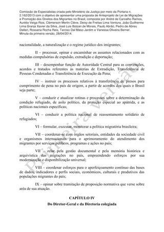 Comissão de Especialistas criada pelo Ministério da Justiça por meio da Portaria n.
2.162/2013 com o objetivo de apresentar uma proposta de Anteprojeto de Lei de Migrações
e Promoção dos Direitos dos Migrantes no Brasil, composta por André de Carvalho Ramos,
Aurélio Veiga Rios, Clèmerson Merlin Clève, Deisy de Freitas Lima Ventura, João Guilherme
Lima Granja Xavier da Silva, José Luis Bolzan de Morais, Paulo Abrão, Pedro de Abreu
Dallari, Rossana Rocha Reis, Tarciso Dal Maso Jardim e Vanessa Oliveira Berner.
Minuta da primeira versão, 28/04/2014.
	
  
	
  
nacionalidade, a naturalização e o regime jurídico dos imigrantes;
II – processar, opinar e encaminhar os assuntos relacionados com as
medidas compulsórias de expulsão, extradição e deportação;
III – desempenhar função de Autoridade Central para as convenções,
acordos e tratados referentes às materias de Extradição, Transferência de
Pessoas Condenadas e Transferência de Execução da Pena;
IV – instruir os processos relativos à transferência de presos para
cumprimento de pena no país de origem, a partir de acordos dos quais o Brasil
seja parte;
V – conduzir e atualizar rotinas e processos sobre a determinação da
condição refugiado, de asilo político, da proteção especial ao apátrida, e as
políticas nacionais específicas;
VI – conduzir a política nacional de reassentamento solidário de
refugiados;
VI – formular, executar, monitorar a política migratória brasileira;
VII – coordenar-se com órgãos setoriais, entidades da sociedade civil
e organismos internacionais para o aprimoramento do atendimento dos
migrantes por serviços públicos, programas e ações no país;
VII – zelar pela gestão documental e pela memória histórica e
arquivística das migrações no país, empreendendo esforços por sua
modernização e disponibilização universal;
VIII – coordenar esforços para o aperfeiçoamento contínuo das bases
de dados, indicadores e perfis sociais, econômicos, culturais e produtivos das
populações migrantes do país;
IX – opinar sobre tramitação de proposição normativa que verse sobre
aréa de sua atuação.
CAPÍTULO IV
Do Diretor-Geral e da Diretoria colegiada
 