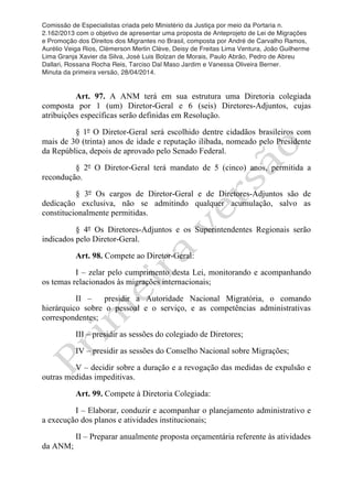 Comissão de Especialistas criada pelo Ministério da Justiça por meio da Portaria n.
2.162/2013 com o objetivo de apresentar uma proposta de Anteprojeto de Lei de Migrações
e Promoção dos Direitos dos Migrantes no Brasil, composta por André de Carvalho Ramos,
Aurélio Veiga Rios, Clèmerson Merlin Clève, Deisy de Freitas Lima Ventura, João Guilherme
Lima Granja Xavier da Silva, José Luis Bolzan de Morais, Paulo Abrão, Pedro de Abreu
Dallari, Rossana Rocha Reis, Tarciso Dal Maso Jardim e Vanessa Oliveira Berner.
Minuta da primeira versão, 28/04/2014.
	
  
	
  
Art. 97. A ANM terá em sua estrutura uma Diretoria colegiada
composta por 1 (um) Diretor-Geral e 6 (seis) Diretores-Adjuntos, cujas
atribuições específicas serão definidas em Resolução.
§ 1º O Diretor-Geral será escolhido dentre cidadãos brasileiros com
mais de 30 (trinta) anos de idade e reputação ilibada, nomeado pelo Presidente
da República, depois de aprovado pelo Senado Federal.
§ 2º O Diretor-Geral terá mandato de 5 (cinco) anos, permitida a
recondução.
§ 3º Os cargos de Diretor-Geral e de Diretores-Adjuntos são de
dedicação exclusiva, não se admitindo qualquer acumulação, salvo as
constitucionalmente permitidas.
§ 4º Os Diretores-Adjuntos e os Superintendentes Regionais serão
indicados pelo Diretor-Geral.
Art. 98. Compete ao Diretor-Geral:
I – zelar pelo cumprimento desta Lei, monitorando e acompanhando
os temas relacionados às migrações internacionais;
II – presidir a Autoridade Nacional Migratória, o comando
hierárquico sobre o pessoal e o serviço, e as competências administrativas
correspondentes;
III – presidir as sessões do colegiado de Diretores;
IV – presidir as sessões do Conselho Nacional sobre Migrações;
V – decidir sobre a duração e a revogação das medidas de expulsão e
outras medidas impeditivas.
Art. 99. Compete à Diretoria Colegiada:
I – Elaborar, conduzir e acompanhar o planejamento administrativo e
a execução dos planos e atividades institucionais;
II – Preparar anualmente proposta orçamentária referente às atividades
da ANM;
 