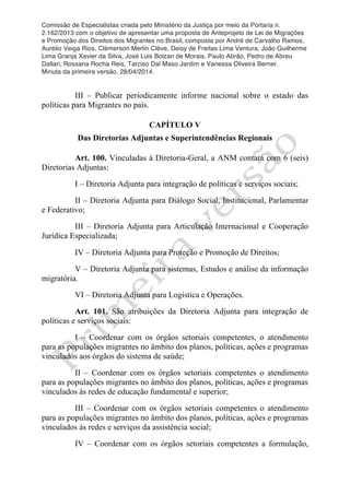 Comissão de Especialistas criada pelo Ministério da Justiça por meio da Portaria n.
2.162/2013 com o objetivo de apresentar uma proposta de Anteprojeto de Lei de Migrações
e Promoção dos Direitos dos Migrantes no Brasil, composta por André de Carvalho Ramos,
Aurélio Veiga Rios, Clèmerson Merlin Clève, Deisy de Freitas Lima Ventura, João Guilherme
Lima Granja Xavier da Silva, José Luis Bolzan de Morais, Paulo Abrão, Pedro de Abreu
Dallari, Rossana Rocha Reis, Tarciso Dal Maso Jardim e Vanessa Oliveira Berner.
Minuta da primeira versão, 28/04/2014.
	
  
	
  
III – Publicar periodicamente informe nacional sobre o estado das
políticas para Migrantes no país.
CAPÍTULO V
Das Diretorias Adjuntas e Superintendências Regionais
Art. 100. Vinculadas à Diretoria-Geral, a ANM contará com 6 (seis)
Diretorias Adjuntas:
I – Diretoria Adjunta para integração de políticas e serviços sociais;
II – Diretoria Adjunta para Diálogo Social, Institucional, Parlamentar
e Federativo;
III – Diretoria Adjunta para Articulação Internacional e Cooperação
Jurídica Especializada;
IV – Diretoria Adjunta para Proteção e Promoção de Direitos;
V – Diretoria Adjunta para sistemas, Estudos e análise da informação
migratória.
VI – Diretoria Adjunta para Logistica e Operações.
Art. 101. São atribuições da Diretoria Adjunta para integração de
políticas e serviços sociais:
I – Coordenar com os órgãos setoriais competentes, o atendimento
para as populações migrantes no âmbito dos planos, políticas, ações e programas
vinculados aos órgãos do sistema de saúde;
II – Coordenar com os órgãos setoriais competentes o atendimento
para as populações migrantes no âmbito dos planos, políticas, ações e programas
vinculados às redes de educação fundamental e superior;
III – Coordenar com os órgãos setoriais competentes o atendimento
para as populações migrantes no âmbito dos planos, políticas, ações e programas
vinculados às redes e serviços da assistência social;
IV – Coordenar com os órgãos setoriais competentes a formulação,
 