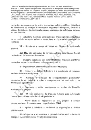 Comissão de Especialistas criada pelo Ministério da Justiça por meio da Portaria n.
2.162/2013 com o objetivo de apresentar uma proposta de Anteprojeto de Lei de Migrações
e Promoção dos Direitos dos Migrantes no Brasil, composta por André de Carvalho Ramos,
Aurélio Veiga Rios, Clèmerson Merlin Clève, Deisy de Freitas Lima Ventura, João Guilherme
Lima Granja Xavier da Silva, José Luis Bolzan de Morais, Paulo Abrão, Pedro de Abreu
Dallari, Rossana Rocha Reis, Tarciso Dal Maso Jardim e Vanessa Oliveira Berner.
Minuta da primeira versão, 28/04/2014.
	
  
	
  
execução e monitoramento de ações, programas e políticas públicas dirigidas a
ao atendimento de crianças e adolescentes migrantes e refugiados, apátridas e
vítimas de violações de direitos relacionadas a processos de mobilidade humana,
e a suas famílias;
V – articular e mobilizar ações junto aos órgãos setorias competentes
para o estabelecimento de rotinas de prestação de serviços sociais nas regiões de
fronteira;
VI – Secretariar e apoiar atividades da Câmara de Articulação
Sindical.
Art. 102. São atribuições da Diretoria Adjunta para Diálogo Social,
Institucional, Parlamentar e Federativa:
I – Exercer a supervisão das superintendências regionais, escritórios
estaduais e pontos de atendimento e checagem migratória;
II – Organizar as Conferências Nacionais de Migração;
III – Promover o diálogo federativo e a estruturação de unidades
locais de atenção aos migrantes;
IV – Conduzir a estratégia de acompanhamento parlamentar,
internalização de tratados, acordos e compromissos internacionais, e de
proposições legislativas;
V – Secretariar e apoiar tecnicamente as sessões do Conselho
Nacional de Migrações.
Art. 103. São atribuições da Diretoria Adjunta para Articulação
Internacional e Cooperação Jurídica Especializada:
I – Propor pauta de negociação de atos, projetos e acordos
internacionais nas diversas áreas de competência da ANM;
II – Apoiar e subsidiar a realização de negociações e eventos
internacionais;
III – Organizar a informação e a memória institucional referente às
negociações, compromissos e projetos internacionais;
 