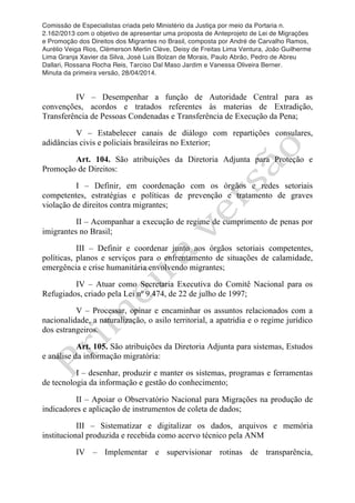 Comissão de Especialistas criada pelo Ministério da Justiça por meio da Portaria n.
2.162/2013 com o objetivo de apresentar uma proposta de Anteprojeto de Lei de Migrações
e Promoção dos Direitos dos Migrantes no Brasil, composta por André de Carvalho Ramos,
Aurélio Veiga Rios, Clèmerson Merlin Clève, Deisy de Freitas Lima Ventura, João Guilherme
Lima Granja Xavier da Silva, José Luis Bolzan de Morais, Paulo Abrão, Pedro de Abreu
Dallari, Rossana Rocha Reis, Tarciso Dal Maso Jardim e Vanessa Oliveira Berner.
Minuta da primeira versão, 28/04/2014.
	
  
	
  
IV – Desempenhar a função de Autoridade Central para as
convenções, acordos e tratados referentes às materias de Extradição,
Transferência de Pessoas Condenadas e Transferência de Execução da Pena;
V – Estabelecer canais de diálogo com repartições consulares,
adidâncias civis e policiais brasileiras no Exterior;
Art. 104. São atribuições da Diretoria Adjunta para Proteção e
Promoção de Direitos:
I – Definir, em coordenação com os órgãos e redes setoriais
competentes, estratégias e políticas de prevenção e tratamento de graves
violação de direitos contra migrantes;
II – Acompanhar a execução de regime de cumprimento de penas por
imigrantes no Brasil;
III – Definir e coordenar junto aos órgãos setoriais competentes,
políticas, planos e serviços para o enfrentamento de situações de calamidade,
emergência e crise humanitária envolvendo migrantes;
IV – Atuar como Secretaria Executiva do Comitê Nacional para os
Refugiados, criado pela Lei nº 9.474, de 22 de julho de 1997;
V – Processar, opinar e encaminhar os assuntos relacionados com a
nacionalidade, a naturalização, o asilo territorial, a apatridia e o regime jurídico
dos estrangeiros.
Art. 105. São atribuições da Diretoria Adjunta para sistemas, Estudos
e análise da informação migratória:
I – desenhar, produzir e manter os sistemas, programas e ferramentas
de tecnologia da informação e gestão do conhecimento;
II – Apoiar o Observatório Nacional para Migrações na produção de
indicadores e aplicação de instrumentos de coleta de dados;
III – Sistematizar e digitalizar os dados, arquivos e memória
institucional produzida e recebida como acervo técnico pela ANM
IV – Implementar e supervisionar rotinas de transparência,
 