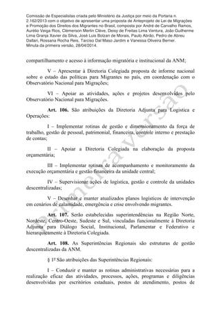 Comissão de Especialistas criada pelo Ministério da Justiça por meio da Portaria n.
2.162/2013 com o objetivo de apresentar uma proposta de Anteprojeto de Lei de Migrações
e Promoção dos Direitos dos Migrantes no Brasil, composta por André de Carvalho Ramos,
Aurélio Veiga Rios, Clèmerson Merlin Clève, Deisy de Freitas Lima Ventura, João Guilherme
Lima Granja Xavier da Silva, José Luis Bolzan de Morais, Paulo Abrão, Pedro de Abreu
Dallari, Rossana Rocha Reis, Tarciso Dal Maso Jardim e Vanessa Oliveira Berner.
Minuta da primeira versão, 28/04/2014.
	
  
	
  
compartilhamento e acesso à informação migratória e institucional da ANM;
V – Apresentar à Diretoria Colegiada proposta de informe nacional
sobre o estado das políticas para Migrantes no país, em coordenação com o
Observatório Nacional para Migrações;
VI – Apoiar as atividades, ações e projetos desenvolvidos pelo
Observatório Nacional para Migrações.
Art. 106. São atribuições da Diretoria Adjunta para Logistica e
Operações:
I – Implementar rotinas de gestão e dimensionamento da força de
trabalho, gestão de pessoal, patrimonial, financeira, controle interno e prestação
de contas;
II – Apoiar a Diretoria Colegiada na elaboração da proposta
orçamentária;
III – Implementar rotinas de acompanhamento e monitoramento da
execução orçamentária e gestão financeira da unidade central;
IV – Supervisionar ações de logística, gestão e controle da unidades
descentralizadas;
V – Desenhar e manter atualizados planos logísticos de intervenção
em cenários de calamidade, emergência e crise envolvendo migrantes.
Art. 107. Serão estabelecidas superintendências na Região Norte,
Nordeste, Centro-Oeste, Sudeste e Sul, vinculadas funcionalmente à Diretoria
Adjunta para Diálogo Social, Institucional, Parlamentar e Federativo e
hierarquicamente à Diretoria Colegiada.
Art. 108. As Superintências Regionais são estruturas de gestão
descentralizadas da ANM.
§ 1º São atribuições das Superintências Regionais:
I – Conduzir e manter as rotinas administrativas necessárias para a
realização eficaz das atividades, processos, ações, programas e diligências
desenvolvidas por escritórios estaduais, postos de atendimento, postos de
 