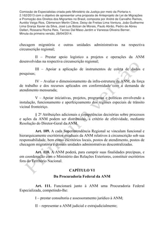 Comissão de Especialistas criada pelo Ministério da Justiça por meio da Portaria n.
2.162/2013 com o objetivo de apresentar uma proposta de Anteprojeto de Lei de Migrações
e Promoção dos Direitos dos Migrantes no Brasil, composta por André de Carvalho Ramos,
Aurélio Veiga Rios, Clèmerson Merlin Clève, Deisy de Freitas Lima Ventura, João Guilherme
Lima Granja Xavier da Silva, José Luis Bolzan de Morais, Paulo Abrão, Pedro de Abreu
Dallari, Rossana Rocha Reis, Tarciso Dal Maso Jardim e Vanessa Oliveira Berner.
Minuta da primeira versão, 28/04/2014.
	
  
	
  
checagem migratória e outras unidades administrativas na respectiva
circunscrição regional;
II – Prestar apoio logístico a projetos e operações da ANM
desenvolvidas na respectiva circunscrição regional;
III – Apoiar a aplicação de instrumentos de coleta de dados e
pesquisas;
IV – Avaliar o dimensionamento da infra-estrutura da ANM, da força
de trabalho e dos recursos aplicados em conformidade com a demanda de
atendimento mensurada;
V – Apoiar iniciativas, projetos, programas e políticas envolvendo a
instalação, funcionamento e aperfeiçoamento dos regimes especiais de trânsito
vicinal fronteiriço.
§ 2º Atribuições adicionais e competências decisórias sobre processos
e ações da ANM podem ser distribuidas, a critério de efetividade, mediante
Resolução do Diretor-Geral da ANM.
Art. 109. A cada Superintendência Regional se vinculam funcional e
hierarquicamente escritórios estaduais da ANM relativos à circunscrição sob sua
responsabilidade, bem como escritórios locais, postos de atendimento, postos de
checagem migratória e demais unidades administrativas descentralizadas.
Art. 110. A ANM poderá, para cumprir suas finalidades precípuas, e
em coordenação com o Ministério das Relações Exteriores, constituir escritórios
fora do Território Nacional.
CAPÍTULO VI
Da Procuradoria Federal da ANM
Art. 111. Funcionará junto à ANM uma Procuradoria Federal
Especializada, competindo-lhe:
I – prestar consultoria e assessoramento jurídico à ANM;
II – representar a ANM judicial e extrajudicialmente;
 