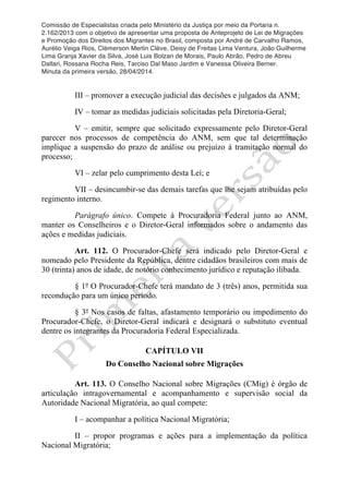 Comissão de Especialistas criada pelo Ministério da Justiça por meio da Portaria n.
2.162/2013 com o objetivo de apresentar uma proposta de Anteprojeto de Lei de Migrações
e Promoção dos Direitos dos Migrantes no Brasil, composta por André de Carvalho Ramos,
Aurélio Veiga Rios, Clèmerson Merlin Clève, Deisy de Freitas Lima Ventura, João Guilherme
Lima Granja Xavier da Silva, José Luis Bolzan de Morais, Paulo Abrão, Pedro de Abreu
Dallari, Rossana Rocha Reis, Tarciso Dal Maso Jardim e Vanessa Oliveira Berner.
Minuta da primeira versão, 28/04/2014.
	
  
	
  
III – promover a execução judicial das decisões e julgados da ANM;
IV – tomar as medidas judiciais solicitadas pela Diretoria-Geral;
V – emitir, sempre que solicitado expressamente pelo Diretor-Geral
parecer nos processos de competência do ANM, sem que tal determinação
implique a suspensão do prazo de análise ou prejuízo à tramitação normal do
processo;
VI – zelar pelo cumprimento desta Lei; e
VII – desincumbir-se das demais tarefas que lhe sejam atribuídas pelo
regimento interno.
Parágrafo único. Compete à Procuradoria Federal junto ao ANM,
manter os Conselheiros e o Diretor-Geral informados sobre o andamento das
ações e medidas judiciais.
Art. 112. O Procurador-Chefe será indicado pelo Diretor-Geral e
nomeado pelo Presidente da República, dentre cidadãos brasileiros com mais de
30 (trinta) anos de idade, de notório conhecimento jurídico e reputação ilibada.
§ 1º O Procurador-Chefe terá mandato de 3 (três) anos, permitida sua
recondução para um único período.
§ 3º Nos casos de faltas, afastamento temporário ou impedimento do
Procurador-Chefe, o Diretor-Geral indicará e designará o substituto eventual
dentre os integrantes da Procuradoria Federal Especializada.
CAPÍTULO VII
Do Conselho Nacional sobre Migrações
Art. 113. O Conselho Nacional sobre Migrações (CMig) é órgão de
articulação intragovernamental e acompanhamento e supervisão social da
Autoridade Nacional Migratória, ao qual compete:
I – acompanhar a política Nacional Migratória;
II – propor programas e ações para a implementação da política
Nacional Migratória;
 