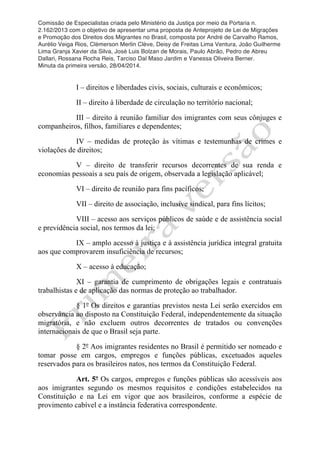Comissão de Especialistas criada pelo Ministério da Justiça por meio da Portaria n.
2.162/2013 com o objetivo de apresentar uma proposta de Anteprojeto de Lei de Migrações
e Promoção dos Direitos dos Migrantes no Brasil, composta por André de Carvalho Ramos,
Aurélio Veiga Rios, Clèmerson Merlin Clève, Deisy de Freitas Lima Ventura, João Guilherme
Lima Granja Xavier da Silva, José Luis Bolzan de Morais, Paulo Abrão, Pedro de Abreu
Dallari, Rossana Rocha Reis, Tarciso Dal Maso Jardim e Vanessa Oliveira Berner.
Minuta da primeira versão, 28/04/2014.
	
  
	
  
I – direitos e liberdades civis, sociais, culturais e econômicos;
II – direito à liberdade de circulação no território nacional;
III – direito à reunião familiar dos imigrantes com seus cônjuges e
companheiros, filhos, familiares e dependentes;
IV – medidas de proteção às vítimas e testemunhas de crimes e
violações de direitos;
V – direito de transferir recursos decorrentes de sua renda e
economias pessoais a seu país de origem, observada a legislação aplicável;
VI – direito de reunião para fins pacíficos;
VII – direito de associação, inclusive sindical, para fins lícitos;
VIII – acesso aos serviços públicos de saúde e de assistência social
e previdência social, nos termos da lei;
IX – amplo acesso à justiça e à assistência jurídica integral gratuita
aos que comprovarem insuficiência de recursos;
X – acesso à educação;
XI – garantia de cumprimento de obrigações legais e contratuais
trabalhistas e de aplicação das normas de proteção ao trabalhador.
§ 1º Os direitos e garantias previstos nesta Lei serão exercidos em
observância ao disposto na Constituição Federal, independentemente da situação
migratória, e não excluem outros decorrentes de tratados ou convenções
internacionais de que o Brasil seja parte.
§ 2º Aos imigrantes residentes no Brasil é permitido ser nomeado e
tomar posse em cargos, empregos e funções públicas, excetuados aqueles
reservados para os brasileiros natos, nos termos da Constituição Federal.
Art. 5º Os cargos, empregos e funções públicas são acessíveis aos
aos imigrantes segundo os mesmos requisitos e condições estabelecidos na
Constituição e na Lei em vigor que aos brasileiros, conforme a espécie de
provimento cabível e a instância federativa correspondente.
 