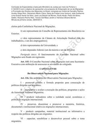 Comissão de Especialistas criada pelo Ministério da Justiça por meio da Portaria n.
2.162/2013 com o objetivo de apresentar uma proposta de Anteprojeto de Lei de Migrações
e Promoção dos Direitos dos Migrantes no Brasil, composta por André de Carvalho Ramos,
Aurélio Veiga Rios, Clèmerson Merlin Clève, Deisy de Freitas Lima Ventura, João Guilherme
Lima Granja Xavier da Silva, José Luis Bolzan de Morais, Paulo Abrão, Pedro de Abreu
Dallari, Rossana Rocha Reis, Tarciso Dal Maso Jardim e Vanessa Oliveira Berner.
Minuta da primeira versão, 28/04/2014.
	
  
	
  
eleitos pela Conferência Nacional de Migrações;
b) um representante do Conselho de Representantes dos Brasileiros no
Exterior;
c) dois representantes da Câmara de Articulação Sindical (um dos
trabalhadores, e um dos empregadores);
d) dois representantes da Universidade; e
e) dois deputados federais (um da maioria e um da minoria).
Parágrafo único. O funcionamento do Conselho Nacional sobre
Migrações será fixado em regimento.
Art. 115. O Conselho Nacional sobre Migrações terá uma Secretaria-
Executiva com atribuição de assessorar as atividades do colegiado.
CAPÍTULO VIII
Do Observatório Nacional para Migrações
Art. 116. São atribuições do Observatório Nacional para Migrações:
I – promover estudos e formula propostas para consecução de
políticas dirigidas aos migrantes;
II – acompanhar e avaliar a execução das políticas, programas e ações
da Autoridade Nacional Migratória;
III – produzir indicadores sobre a realidade social, econômica e
política da migração internacional;
IV – preservar, disseminar e promover a memória, histórica,
documental e institucional relativa às migrações internacionais;
V – produzir campanhas, material institucional ou informativo a
respeito das políticas dirigidas aos migrantes.
VI – capacitar, sensibilizar e desenvolver pessoal sobre o tema
migratório.
 