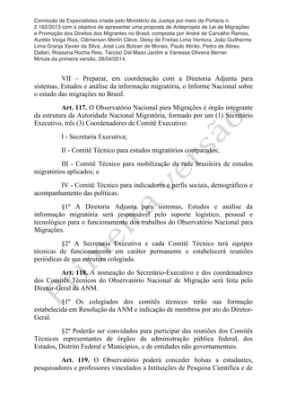 Comissão de Especialistas criada pelo Ministério da Justiça por meio da Portaria n.
2.162/2013 com o objetivo de apresentar uma proposta de Anteprojeto de Lei de Migrações
e Promoção dos Direitos dos Migrantes no Brasil, composta por André de Carvalho Ramos,
Aurélio Veiga Rios, Clèmerson Merlin Clève, Deisy de Freitas Lima Ventura, João Guilherme
Lima Granja Xavier da Silva, José Luis Bolzan de Morais, Paulo Abrão, Pedro de Abreu
Dallari, Rossana Rocha Reis, Tarciso Dal Maso Jardim e Vanessa Oliveira Berner.
Minuta da primeira versão, 28/04/2014.
	
  
	
  
VII – Preparar, em coordenação com a Diretoria Adjunta para
sistemas, Estudos e análise da informação migratória, o Informe Nacional sobre
o estado das migrações no Brasil.
Art. 117. O Observatório Nacional para Migrações é órgão integrante
da estrutura da Autoridade Nacional Migratória, formado por um (1) Secretário
Executivo, três (3) Coordenadores de Comitê Executivo:
I - Secretaria Executiva;
II - Comitê Técnico para estudos migratórios comparados;
III - Comitê Técnico para mobilização da rede brasileira de estudos
migratórios aplicados; e
IV - Comitê Técnico para indicadores e perfis sociais, demográficos e
acompanhamento das políticas.
§1º A Diretoria Adjunta para sistemas, Estudos e análise da
informação migratória será responsável pelo suporte logístico, pessoal e
tecnológico para o funcionamento dos trabalhos do Observatório Nacional para
Migrações.
§2º A Secretaria Executiva e cada Comitê Técnico terá equipes
técnicas de funcionamento em caráter permanente e estabelecerá reuniões
periódicas de sua estrutura colegiada.
Art. 118. A nomeação do Secretário-Executivo e dos coordenadores
dos Comitês Técnicos do Observatório Nacional de Migração será feita pelo
Diretor-Geral da ANM.
§1º Os colegiados dos comitês técnicos terão sua formação
estabelecida em Resolução da ANM e indicação de membros por ato do Diretor-
Geral.
§2º Poderão ser convidados para participar das reuniões dos Comitês
Técnicos representantes de órgãos da administração pública federal, dos
Estados, Distrito Federal e Municípios, e de entidades não governamentais.
Art. 119. O Observatório poderá conceder bolsas a estudantes,
pesquisadores e professores vinculados a Intituições de Pesquisa Científica e de
 