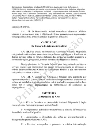 Comissão de Especialistas criada pelo Ministério da Justiça por meio da Portaria n.
2.162/2013 com o objetivo de apresentar uma proposta de Anteprojeto de Lei de Migrações
e Promoção dos Direitos dos Migrantes no Brasil, composta por André de Carvalho Ramos,
Aurélio Veiga Rios, Clèmerson Merlin Clève, Deisy de Freitas Lima Ventura, João Guilherme
Lima Granja Xavier da Silva, José Luis Bolzan de Morais, Paulo Abrão, Pedro de Abreu
Dallari, Rossana Rocha Reis, Tarciso Dal Maso Jardim e Vanessa Oliveira Berner.
Minuta da primeira versão, 28/04/2014.
	
  
	
  
Educação Superior.
Art. 120. O Observatório poderá estabelecer chamadas públicas
internas e inernacionais com o objetivo de firmar parcerias com organizações
com especialidade na area dos estudos migratórios aplicados.
CAPÍTULO IX
Da Câmara de Articulação Sindical
Art. 121. Fica criada, na estrutura da Autoridade Nacional Migratória,
colegiado de articulação e concertamento político e social com a finalidade de
dirimir duvidas sobre os reflexos laborais das normas de caráter migratório e
recomendar ações, programas, normas e outras atividades nesse âmbito.
Parágrafo único. A Diretoria Adjunta para integração de políticas e
serviços sociais será responsável por apoiar permanentemente as atividades e
rotinas desenvolvidas pela Câmara de Articulação Sindical e por suas reuniões
colegiadas, eventos e projetos.
Art. 122. A Câmara de Articulação Sindical será composta por
representantes das 5 (cinco) centrais sindicais mais representativas em termos de
volume de entidades sindicais vinculadas e de trabalhadores representados, bem
como por 5 (cinco) confederações de representação de segmentos de
empregadores.
CAPÍTULO X
Da Ouvidoria da ANM
Art. 123. A Ouvidoria da Autoridade Nacional Migratória é órgão
essencial a seu funcionamento com atribuições de:
I - Acompanhar as políticas de transparência e acesso a informação da
Autoridade Nacional Migratória;
II – Acompanhar a efetividade das ações de acompanhamento e
diálogo social promovidas pela ANM;
III - Receber, acompanhar e promover a efetiva internalização
 