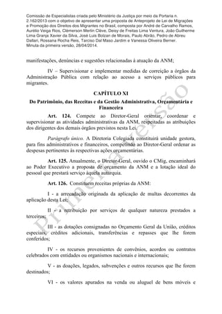 Comissão de Especialistas criada pelo Ministério da Justiça por meio da Portaria n.
2.162/2013 com o objetivo de apresentar uma proposta de Anteprojeto de Lei de Migrações
e Promoção dos Direitos dos Migrantes no Brasil, composta por André de Carvalho Ramos,
Aurélio Veiga Rios, Clèmerson Merlin Clève, Deisy de Freitas Lima Ventura, João Guilherme
Lima Granja Xavier da Silva, José Luis Bolzan de Morais, Paulo Abrão, Pedro de Abreu
Dallari, Rossana Rocha Reis, Tarciso Dal Maso Jardim e Vanessa Oliveira Berner.
Minuta da primeira versão, 28/04/2014.
	
  
	
  
manifestações, denúncias e sugestões relacionadas à atuação da ANM;
IV – Supervisionar e implementar medidas de correição a órgãos da
Administração Pública com relação ao acesso a serviços públicos para
migrantes.
CAPÍTULO XI
Do Patrimônio, das Receitas e da Gestão Administrativa, Orçamentária e
Financeira
Art. 124. Compete ao Diretor-Geral orientar, coordenar e
supervisionar as atividades administrativas da ANM, respeitadas as atribuições
dos dirigentes dos demais órgãos previstos nesta Lei.
Parágrafo único. A Diretoria Colegiada constituirá unidade gestora,
para fins administrativos e financeiros, competindo ao Diretor-Geral ordenar as
despesas pertinentes às respectivas ações orçamentárias.
Art. 125. Anualmente, o Diretor-Geral, ouvido o CMig, encaminhará
ao Poder Executivo a proposta de orçamento da ANM e a lotação ideal do
pessoal que prestará serviço àquela autarquia.
Art. 126. Constituem receitas próprias da ANM:
I - a arrecadação originada da aplicação de multas decorrentes da
aplicação desta Lei;
II - a retribuição por serviços de qualquer natureza prestados a
terceiros;
III - as dotações consignadas no Orçamento Geral da União, créditos
especiais, créditos adicionais, transferências e repasses que lhe forem
conferidos;
IV - os recursos provenientes de convênios, acordos ou contratos
celebrados com entidades ou organismos nacionais e internacionais;
V - as doações, legados, subvenções e outros recursos que lhe forem
destinados;
VI - os valores apurados na venda ou aluguel de bens móveis e
 
