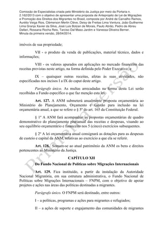 Comissão de Especialistas criada pelo Ministério da Justiça por meio da Portaria n.
2.162/2013 com o objetivo de apresentar uma proposta de Anteprojeto de Lei de Migrações
e Promoção dos Direitos dos Migrantes no Brasil, composta por André de Carvalho Ramos,
Aurélio Veiga Rios, Clèmerson Merlin Clève, Deisy de Freitas Lima Ventura, João Guilherme
Lima Granja Xavier da Silva, José Luis Bolzan de Morais, Paulo Abrão, Pedro de Abreu
Dallari, Rossana Rocha Reis, Tarciso Dal Maso Jardim e Vanessa Oliveira Berner.
Minuta da primeira versão, 28/04/2014.
	
  
	
  
imóveis de sua propriedade;
VII - o produto da venda de publicações, material técnico, dados e
informações;
VIII - os valores apurados em aplicações no mercado financeiro das
receitas previstas neste artigo, na forma definida pelo Poder Executivo; e
IX – quaisquer outras receitas, afetas às suas atividades, não
especificadas nos incisos I a IX do caput deste artigo.
Parágrafo único. As multas arrecadadas na forma desta Lei serão
recolhidas a Fundo específico a que faz menção esta lei.
Art. 127. A ANM submeterá anualmente proposta orçamentária ao
Ministério do Planejamento, Orçamento e Gestão para inclusão na lei
orçamentária anual, a que se refere o § 5º do art. 165 da Constituição Federal.
§ 1º A ANM fará acompanhar as propostas orçamentárias de quadro
demonstrativo do planejamento plurianual das receitas e despesas, visando ao
seu equilíbrio orçamentário e financeiro nos 5 (cinco) exercícios subsequentes.
§ 2º A lei orçamentária anual consignará as dotações para as despesas
de custeio e capital da ANM, relativas ao exercício a que ela se referir.
Art. 128. Somam-se ao atual patrimônio da ANM os bens e direitos
pertencentes ao Ministério da Justiça.
CAPÍTULO XII
Do Fundo Nacional de Políticas sobre Migrações Internacionais
Art. 129. Fica instituído, a partir da instalação da Autoridade
Nacional Migratória, em sua estrutura administrativa, o Fundo Nacional de
Políticas sobre Migrações Internacionais – FNPM, com o objetivo de apoiar
projetos e ações nas áreas das políticas destinadas a migrantes.
Parágrafo único. O FNPM será destinado, entre outros:
I – a políticas, programas e ações para migrantes e refugiados;
II – a ações de suporte e engajamento das comunidades de migrantes
 