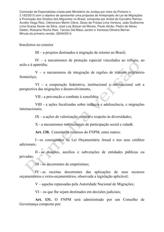 Comissão de Especialistas criada pelo Ministério da Justiça por meio da Portaria n.
2.162/2013 com o objetivo de apresentar uma proposta de Anteprojeto de Lei de Migrações
e Promoção dos Direitos dos Migrantes no Brasil, composta por André de Carvalho Ramos,
Aurélio Veiga Rios, Clèmerson Merlin Clève, Deisy de Freitas Lima Ventura, João Guilherme
Lima Granja Xavier da Silva, José Luis Bolzan de Morais, Paulo Abrão, Pedro de Abreu
Dallari, Rossana Rocha Reis, Tarciso Dal Maso Jardim e Vanessa Oliveira Berner.
Minuta da primeira versão, 28/04/2014.
	
  
	
  
brasileiros no exterior
III – a projetos destinados à migração de retorno ao Brasil;
IV – a mecanismos de proteção especial vinculados ao refúgio, ao
asilo e à apatridia;
V – a mecanismos de integração de regiões de trânsito migratório
fronteiriço;
VI – a cooperação federativa, institucional e internacional sob a
perspectiva das migrações e desenvolvimento,
VII - a prevenção e combate à xenofobia;
VIII - a ações focalizadas sobre infância e adolescência, e migrações
internacionais;
IX – a ações de valorização cultural e respeito às diversidades;
X - a mecanismos institucionais de participação social e cidadã.
Art. 130. Constituem recursos do FNPM, entre outros:
I - os consignados na Lei Orçamentária Anual e nos seus créditos
adicionais;
II - as doações, auxílios e subvenções de entidades públicas ou
privadas;
III - os decorrentes de empréstimo;
IV - as receitas decorrentes das aplicações de seus recursos
orçamentários e extra-orçamentários, observada a legislação aplicável;
V – aquelas repassadas pela Autoridade Nacional de Migrações;
VI – os que lhe sejam destinados em decisões judiciais;
Art. 131. O FNPM será administrado por um Conselho de
Governança composto por:
 
