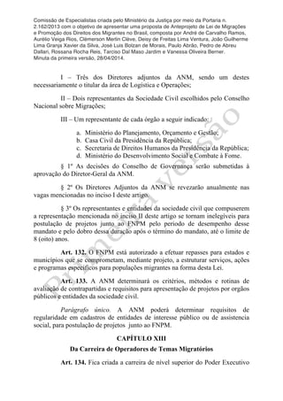 Comissão de Especialistas criada pelo Ministério da Justiça por meio da Portaria n.
2.162/2013 com o objetivo de apresentar uma proposta de Anteprojeto de Lei de Migrações
e Promoção dos Direitos dos Migrantes no Brasil, composta por André de Carvalho Ramos,
Aurélio Veiga Rios, Clèmerson Merlin Clève, Deisy de Freitas Lima Ventura, João Guilherme
Lima Granja Xavier da Silva, José Luis Bolzan de Morais, Paulo Abrão, Pedro de Abreu
Dallari, Rossana Rocha Reis, Tarciso Dal Maso Jardim e Vanessa Oliveira Berner.
Minuta da primeira versão, 28/04/2014.
	
  
	
  
I – Três dos Diretores adjuntos da ANM, sendo um destes
necessariamente o titular da área de Logística e Operações;
II – Dois representantes da Sociedade Civil escolhidos pelo Conselho
Nacional sobre Migrações;
III – Um representante de cada órgão a seguir indicado:
a. Ministério do Planejamento, Orçamento e Gestão;
b. Casa Civil da Presidência da República;
c. Secretaria de Direitos Humanos da Presidência da República;
d. Ministério do Desenvolvimento Social e Combate à Fome.
§ 1º As decisões do Conselho de Governança serão submetidas à
aprovação do Diretor-Geral da ANM.
§ 2º Os Diretores Adjuntos da ANM se revezarão anualmente nas
vagas mencionadas no inciso I deste artigo.
§ 3º Os representantes e entidades da sociedade civil que compuserem
a representação mencionada no inciso II deste artigo se tornam inelegíveis para
postulação de projetos junto ao FNPM pelo periodo de desempenho desse
mandato e pelo dobro dessa duração após o término do mandato, até o limite de
8 (oito) anos.
Art. 132. O FNPM está autorizado a efetuar repasses para estados e
municípios que se comprometam, mediante projeto, a estruturar serviços, ações
e programas especificos para populações migrantes na forma desta Lei.
Art. 133. A ANM determinará os critérios, métodos e rotinas de
avaliação de contrapartidas e requisitos para apresentação de projetos por orgãos
públicos e entidades da sociedade civil.
Parágrafo único. A ANM poderá determinar requisitos de
regularidade em cadastros de entidades de interesse público ou de assistencia
social, para postulação de projetos junto ao FNPM.
CAPÍTULO XIII
Da Carreira de Operadores de Temas Migratórios
Art. 134. Fica criada a carreira de nível superior do Poder Executivo
 