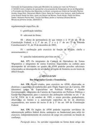 Comissão de Especialistas criada pelo Ministério da Justiça por meio da Portaria n.
2.162/2013 com o objetivo de apresentar uma proposta de Anteprojeto de Lei de Migrações
e Promoção dos Direitos dos Migrantes no Brasil, composta por André de Carvalho Ramos,
Aurélio Veiga Rios, Clèmerson Merlin Clève, Deisy de Freitas Lima Ventura, João Guilherme
Lima Granja Xavier da Silva, José Luis Bolzan de Morais, Paulo Abrão, Pedro de Abreu
Dallari, Rossana Rocha Reis, Tarciso Dal Maso Jardim e Vanessa Oliveira Berner.
Minuta da primeira versão, 28/04/2014.
	
  
	
  
regulamentação específica, de:
I - gratificação natalina;
II - adicional de férias;
III - abono de permanência de que tratam o § 19 do art. 40 da
Constituição Federal, o § 5o
do art. 2o
e o § 1o
do art. 3o
da Emenda
Constitucional no
41, de 19 de dezembro de 2003;
IV - retribuição pelo exercício de função de direção, chefia e
assessoramento; e
V - parcelas indenizatórias previstas em lei.
Art. 137. Os integrantes da Carreira de Operadores de Temas
Migratórios e integrantes de outras Carreiras requisitados ou cedidos para
desempenho de atividades no quadro da ANM poderão perceber adicionais
relacionados ao desempenho de atividades na região de fronteira ou em locais de
difícil fixação.
CAPÍTULO XIV
Das Disposições Gerais e Transitórias
Art. 138. Ficam criados, para exercício na ANM, observadas as
diretrizes e quantitativos estabelecidos pelo Órgão Supervisor da Carreira, 200
(duzentos) cargos de Especialistas em Políticas Públicas e Gestão
Governamental, integrantes da Carreira de Especialista em Políticas Públicas e
Gestão Governamental, para o exercício das atribuições referidas no art. 1º da
Lei nº 7.834, de 6 de outubro de 1989, a serem providos gradualmente,
observados os limites e a autorização específica da lei de diretrizes
orçamentárias, nos termos do inciso II do § 1º do art. 169 da Constituição
Federal.
Art. 139. Os órgãos da ANM poderão requisitar servidores da
administração pública federal direta, autárquica ou fundacional para neles ter
exercício, independentemente do exercício de cargo em comissão ou função de
confiança.
Parágrafo único. Ao servidor requisitado na forma deste artigo são
 