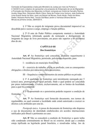 Comissão de Especialistas criada pelo Ministério da Justiça por meio da Portaria n.
2.162/2013 com o objetivo de apresentar uma proposta de Anteprojeto de Lei de Migrações
e Promoção dos Direitos dos Migrantes no Brasil, composta por André de Carvalho Ramos,
Aurélio Veiga Rios, Clèmerson Merlin Clève, Deisy de Freitas Lima Ventura, João Guilherme
Lima Granja Xavier da Silva, José Luis Bolzan de Morais, Paulo Abrão, Pedro de Abreu
Dallari, Rossana Rocha Reis, Tarciso Dal Maso Jardim e Vanessa Oliveira Berner.
Minuta da primeira versão, 28/04/2014.
	
  
	
  
§ 1º Não se exigirá do imigrante prova documental impossível ou
descabida para o acesso a cargo, emprego e função pública.
§ 2º O ente do Poder Público competente manterá a Autoridade
Nacional Migratória informada quando da nomeação e desligamento de
imigrante de cargo de livre provimento, em prazo não superior a 60 (sessenta)
dias do ato.
CAPÍTULO III
Dos fronteiriços
Art. 6º Ao fronteiriço será concedida, mediante requerimento à
Autoridade Nacional Migratória, permissão, pelo tempo requerido, para:
I – residência em município fronteiriço;
II – exercício de trabalho, ofício ou profissão, com as consequentes
obrigações e direitos previdenciários dele decorrentes;
III – frequência a estabelecimentos de ensino público ou privado.
§ 1º A qualidade de fronteiriço será inicialmente outorgada por 5
(cinco) anos, prorrogável por igual período, findo o qual poderá ser concedida
por prazo indeterminado, e valerá, exclusivamente, até os limites da localidade
para a qual foi concedida.
§ 2º O aposentado ou o pensionista poderão requerer a condição de
fronteiriço.
Art. 7º Ao fronteiriço será fornecido documento, nos termos de
regulamento, no qual constará a localidade onde estará autorizado a exercer os
direitos a ele atribuídos por esta lei.
Parágrafo único. A posse de documento de fronteiriço não dispensa
o uso de documentos de identidade estabelecidos em acordos internacionais
ratificados pelo Brasil e pertinentes ao caso.
Art. 8º Não se concederá a condição de fronteiriço a quem tenha
sido condenado criminalmente no Brasil ou no exterior, desde que a conduta
esteja tipificada na legislacão penal brasileira, e ressalvadas infraç ões de
 