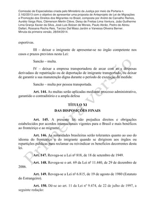 Comissão de Especialistas criada pelo Ministério da Justiça por meio da Portaria n.
2.162/2013 com o objetivo de apresentar uma proposta de Anteprojeto de Lei de Migrações
e Promoção dos Direitos dos Migrantes no Brasil, composta por André de Carvalho Ramos,
Aurélio Veiga Rios, Clèmerson Merlin Clève, Deisy de Freitas Lima Ventura, João Guilherme
Lima Granja Xavier da Silva, José Luis Bolzan de Morais, Paulo Abrão, Pedro de Abreu
Dallari, Rossana Rocha Reis, Tarciso Dal Maso Jardim e Vanessa Oliveira Berner.
Minuta da primeira versão, 28/04/2014.
	
  
	
  
esportivas.
III – deixar o imigrante de apresentar-se no órgão competente nos
casos e prazos previstos nesta Lei:
Sancão – multa.
IV – deixar a empresa transportadora de arcar com as s despesas
derivadass de repatriação ou de deportação de imigrante transportado, ou deixar
de garantir a sua manutenção digna durante o período de execução da medida:
Sancão – multa por pessoa transportada.
Art. 144. As multas serão aplicadas mediante processo administrativo,
garantido o contraditório e a ampla defesa
TÍTULO XI
DAS DISPOSIÇÕES FINAIS
Art. 145. A presente lei não prejudica direitos e obrigações
estabelecidos por acordos internacionais vigentes para o Brasil e mais benéficos
ao fronteiriço e ao migrante.
Art. 146. As autoridades brasileiras serão tolerantes quanto ao uso do
idioma do fronteiriço e do imigrante quando se dirigirem aos órgãos ou
repartições públicas para reclamar ou reivindicar os benefícios decorrentes desta
lei.
Art. 147. Revoga-se a Lei nº 818, de 18 de setembro de 1949.
Art. 148. Revoga-se o art. 69 da Lei nº 11.440, de 29 de dezembro de
2006.
Art. 149. Revoga-se a Lei nº 6.815, de 19 de agosto de 1980 (Estatuto
do Estrangeiro).
Art. 150. Dê-se ao art. 11 da Lei nº 9.474, de 22 de julho de 1997, a
seguinte redação:
 