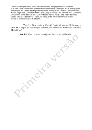 Comissão de Especialistas criada pelo Ministério da Justiça por meio da Portaria n.
2.162/2013 com o objetivo de apresentar uma proposta de Anteprojeto de Lei de Migrações
e Promoção dos Direitos dos Migrantes no Brasil, composta por André de Carvalho Ramos,
Aurélio Veiga Rios, Clèmerson Merlin Clève, Deisy de Freitas Lima Ventura, João Guilherme
Lima Granja Xavier da Silva, José Luis Bolzan de Morais, Paulo Abrão, Pedro de Abreu
Dallari, Rossana Rocha Reis, Tarciso Dal Maso Jardim e Vanessa Oliveira Berner.
Minuta da primeira versão, 28/04/2014.
	
  
	
  
"Art. 11. Fica criado o Comitê Nacional para os Refugiados -
CONARE, órgão de deliberação coletiva, no âmbito da Autoridade Nacional
Migratória."
Art. 151. Esta Lei entra em vigor na data de sua publicação.
 