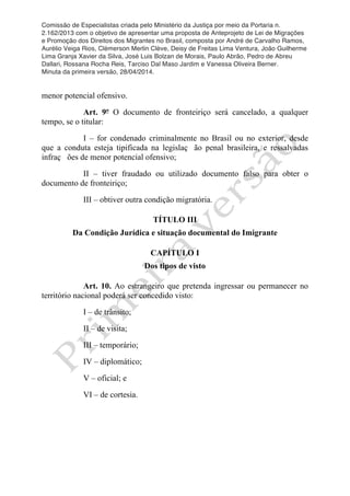 Comissão de Especialistas criada pelo Ministério da Justiça por meio da Portaria n.
2.162/2013 com o objetivo de apresentar uma proposta de Anteprojeto de Lei de Migrações
e Promoção dos Direitos dos Migrantes no Brasil, composta por André de Carvalho Ramos,
Aurélio Veiga Rios, Clèmerson Merlin Clève, Deisy de Freitas Lima Ventura, João Guilherme
Lima Granja Xavier da Silva, José Luis Bolzan de Morais, Paulo Abrão, Pedro de Abreu
Dallari, Rossana Rocha Reis, Tarciso Dal Maso Jardim e Vanessa Oliveira Berner.
Minuta da primeira versão, 28/04/2014.
	
  
	
  
menor potencial ofensivo.
Art. 9º O documento de fronteiriço será cancelado, a qualquer
tempo, se o titular:
I – for condenado criminalmente no Brasil ou no exterior, desde
que a conduta esteja tipificada na legislaç ão penal brasileira, e ressalvadas
infraç ões de menor potencial ofensivo;
II – tiver fraudado ou utilizado documento falso para obter o
documento de fronteiriço;
III – obtiver outra condição migratória.
TÍTULO III
Da Condição Jurídica e situação documental do Imigrante
CAPÍTULO I
Dos tipos de visto
Art. 10. Ao estrangeiro que pretenda ingressar ou permanecer no
território nacional poderá ser concedido visto:
I – de trânsito;
II – de visita;
III – temporário;
IV – diplomático;
V – oficial; e
VI – de cortesia.
 