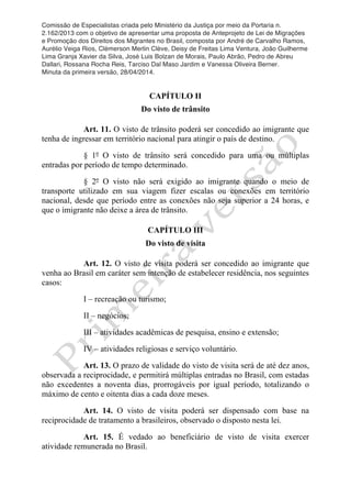 Comissão de Especialistas criada pelo Ministério da Justiça por meio da Portaria n.
2.162/2013 com o objetivo de apresentar uma proposta de Anteprojeto de Lei de Migrações
e Promoção dos Direitos dos Migrantes no Brasil, composta por André de Carvalho Ramos,
Aurélio Veiga Rios, Clèmerson Merlin Clève, Deisy de Freitas Lima Ventura, João Guilherme
Lima Granja Xavier da Silva, José Luis Bolzan de Morais, Paulo Abrão, Pedro de Abreu
Dallari, Rossana Rocha Reis, Tarciso Dal Maso Jardim e Vanessa Oliveira Berner.
Minuta da primeira versão, 28/04/2014.
	
  
	
  
CAPÍTULO II
Do visto de trânsito
Art. 11. O visto de trânsito poderá ser concedido ao imigrante que
tenha de ingressar em território nacional para atingir o país de destino.
§ 1º O visto de trânsito será concedido para uma ou múltiplas
entradas por período de tempo determinado.
§ 2º O visto não será exigido ao imigrante quando o meio de
transporte utilizado em sua viagem fizer escalas ou conexões em território
nacional, desde que período entre as conexões não seja superior a 24 horas, e
que o imigrante não deixe a área de trânsito.
CAPÍTULO III
Do visto de visita
Art. 12. O visto de visita poderá ser concedido ao imigrante que
venha ao Brasil em caráter sem intenção de estabelecer residência, nos seguintes
casos:
I – recreação ou turismo;
II – negócios;
III – atividades acadêmicas de pesquisa, ensino e extensão;
IV – atividades religiosas e serviço voluntário.
Art. 13. O prazo de validade do visto de visita será de até dez anos,
observada a reciprocidade, e permitirá múltiplas entradas no Brasil, com estadas
não excedentes a noventa dias, prorrogáveis por igual período, totalizando o
máximo de cento e oitenta dias a cada doze meses.
Art. 14. O visto de visita poderá ser dispensado com base na
reciprocidade de tratamento a brasileiros, observado o disposto nesta lei.
Art. 15. É vedado ao beneficiário de visto de visita exercer
atividade remunerada no Brasil.
 