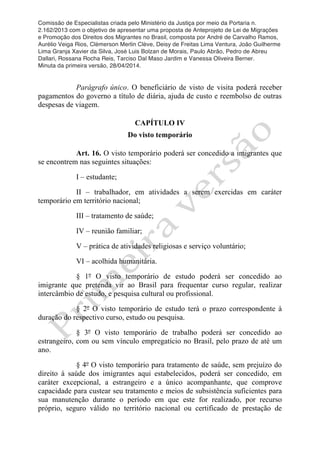 Comissão de Especialistas criada pelo Ministério da Justiça por meio da Portaria n.
2.162/2013 com o objetivo de apresentar uma proposta de Anteprojeto de Lei de Migrações
e Promoção dos Direitos dos Migrantes no Brasil, composta por André de Carvalho Ramos,
Aurélio Veiga Rios, Clèmerson Merlin Clève, Deisy de Freitas Lima Ventura, João Guilherme
Lima Granja Xavier da Silva, José Luis Bolzan de Morais, Paulo Abrão, Pedro de Abreu
Dallari, Rossana Rocha Reis, Tarciso Dal Maso Jardim e Vanessa Oliveira Berner.
Minuta da primeira versão, 28/04/2014.
	
  
	
  
Parágrafo único. O beneficiário de visto de visita poderá receber
pagamentos do governo a título de diária, ajuda de custo e reembolso de outras
despesas de viagem.
CAPÍTULO IV
Do visto temporário
Art. 16. O visto temporário poderá ser concedido a imigrantes que
se encontrem nas seguintes situações:
I – estudante;
II – trabalhador, em atividades a serem exercidas em caráter
temporário em território nacional;
III – tratamento de saúde;
IV – reunião familiar;
V – prática de atividades religiosas e serviço voluntário;
VI – acolhida humanitária.
§ 1º O visto temporário de estudo poderá ser concedido ao
imigrante que pretenda vir ao Brasil para frequentar curso regular, realizar
intercâmbio de estudo, e pesquisa cultural ou profissional.
§ 2º O visto temporário de estudo terá o prazo correspondente à
duração do respectivo curso, estudo ou pesquisa.
§ 3º O visto temporário de trabalho poderá ser concedido ao
estrangeiro, com ou sem vínculo empregatício no Brasil, pelo prazo de até um
ano.
§ 4º O visto temporário para tratamento de saúde, sem prejuízo do
direito à saúde dos imigrantes aqui estabelecidos, poderá ser concedido, em
caráter excepcional, a estrangeiro e a único acompanhante, que comprove
capacidade para custear seu tratamento e meios de subsistência suficientes para
sua manutenção durante o período em que este for realizado, por recurso
próprio, seguro válido no território nacional ou certificado de prestação de
 