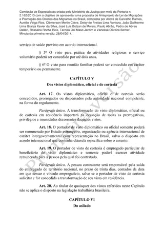 Comissão de Especialistas criada pelo Ministério da Justiça por meio da Portaria n.
2.162/2013 com o objetivo de apresentar uma proposta de Anteprojeto de Lei de Migrações
e Promoção dos Direitos dos Migrantes no Brasil, composta por André de Carvalho Ramos,
Aurélio Veiga Rios, Clèmerson Merlin Clève, Deisy de Freitas Lima Ventura, João Guilherme
Lima Granja Xavier da Silva, José Luis Bolzan de Morais, Paulo Abrão, Pedro de Abreu
Dallari, Rossana Rocha Reis, Tarciso Dal Maso Jardim e Vanessa Oliveira Berner.
Minuta da primeira versão, 28/04/2014.
	
  
	
  
serviço de saúde previsto em acordo internacional.
§ 5º O visto para prática de atividades religiosas e serviço
voluntário poderá ser concedido por até dois anos.
§ 6º O visto para reunião familiar poderá ser concedido em caráter
temporário ou permanente.
CAPÍTULO V
Dos vistos diplomático, oficial e de cortesia
Art. 17. Os vistos diplomático, oficial e de cortesia serão
concedidos, prorrogados ou dispensados pela autoridade nacional competente,
na forma do regulamento.
Parágrafo único. A transformação do visto diplomático, oficial ou
de cortesia em residência importará na cessação de todas as prerrogativas,
privilégios e imunidades decorrentes daqueles vistos.
Art. 18. O portador de visto diplomático ou oficial somente poderá
ser remunerado por Estado estrangeiro, organização ou agência internacional de
caráter intergovernamental com representação no Brasil, salvo o disposto em
acordo internacional que contenha cláusula específica sobre o assunto.
Art. 19. O portador de visto de cortesia é empregado particular de
beneficiário de visto diplomático e somente poderá exercer atividade
remunerada para a pessoa pela qual foi contratado.
Parágrafo único. A pessoa contratante será responsável pela saída
do empregado do território nacional, no prazo de trinta dias, contados da data
em que cessar o vínculo empregatício, salvo se o portador de visto de cortesia
solicitar e for concedida a transformação de seu visto em residência.
Art. 20. Ao titular de quaisquer dos vistos referidos neste Capítulo
não se aplica o disposto na legislação trabalhista brasileira.
CAPÍTULO VI
Do asilado
 