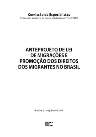 Comissão de Especialistas 
(criada pelo Ministério da Justiça pela Portaria n° 2.162/2013) 
Anteprojeto de Lei 
de Migrações e 
Promoção dos Direitos 
dos Migrantes no Brasil 
Brasília, 31 de julho de 2014 
 