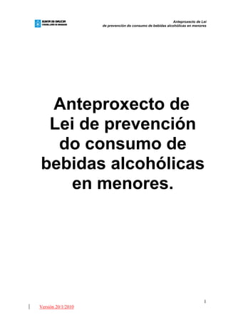 Anteproxecto de Lei
                    de prevención do consumo de bebidas alcohólicas en menores




 Anteproxecto de
 Lei de prevención
  do consumo de
bebidas alcohólicas
   en menores.




                                                                             1
Versión 20/1/2010
 