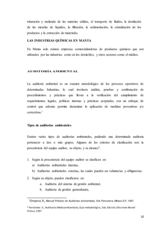 10
trituración y molienda de las materias sólidas, el transporte de fluidos, la destilación
de las mezclas de líquidos, la filtración, la sedimentación, la cristalización de los
productos y la extracción de materiales.
LAS INDUSTRIAS QUÍMICAS EN MANTA
En Manta solo existen empresas comercializadoras de productos químicos que son
utilizados por las industrias como en los domicilios, y otros sectores como el médico.
AUDITORÍA AMBIENTAL
La auditoría ambiental es un examen metodológico de los procesos operativos de
determinadas Industrias, lo cual involucra análisis, pruebas y confirmación de
procedimientos y prácticas que llevan a la verificación del cumplimiento de
requerimientos legales, políticas internas y prácticas aceptadas, con un enfoque de
control que además permita dictaminar la aplicación de medidas preventivas y/o
correctivas.1
Tipos de auditorías ambientales
Existen varios tipos de auditorías ambientales, pudiendo una determinada auditoria
pertenecer a dos o más grupos. Algunos de los criterios de clasificación son: la
procedencia del equipo auditor, su objeto, y su alcance2.
1. Según la procedencia del equipo auditor se clasifican en:
a) Auditorías ambientales internas,
b) Auditorías ambientales externas, las cuales pueden ser voluntarias y obligatorias.
2. Según su objeto, pueden clasificarse en:
a. Auditoría del sistema de gestión ambiental,
b. Auditoría de gestión generalizada,
1
Oropeza, R., Manual Práctico de Auditorías ambientales. Edt. Panorama. México D.F, 1997.
2 Fernández. V., Auditorías Medioambientales,Guía metodológica, 2da.Edición,Ediciones Mundi -
Prensa,1997
 