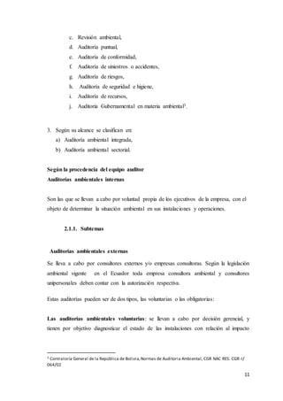 11
c. Revisión ambiental,
d. Auditoría puntual,
e. Auditoría de conformidad,
f. Auditoría de siniestros o accidentes,
g. Auditoría de riesgos,
h. Auditoría de seguridad e higiene,
i. Auditoría de recursos,
j. Auditoria Gubernamental en materia ambiental3
.
3. Según su alcance se clasifican en:
a) Auditoría ambiental integrada,
b) Auditoría ambiental sectorial.
Según la procedencia del equipo auditor
Auditorías ambientales internas
Son las que se llevan a cabo por voluntad propia de los ejecutivos de la empresa, con el
objeto de determinar la situación ambiental en sus instalaciones y operaciones.
2.1.1. Subtemas
Auditorías ambientales externas
Se lleva a cabo por consultores externos y/o empresas consultoras. Según la legislación
ambiental vigente en el Ecuador toda empresa consultora ambiental y consultores
unipersonales deben contar con la autorización respectiva.
Estas auditorías pueden ser de dos tipos, las voluntarias o las obligatorias:
Las auditorías ambientales voluntarias: se llevan a cabo por decisión gerencial, y
tienen por objetivo diagnosticar el estado de las instalaciones con relación al impacto
3 Contraloría General de la República de Bolivia,Normas de Auditoria Ambiental, CGR NAC RES. CGR-I/
064/02
 
