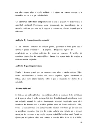 12
que ellas causan sobre el medio ambiente y el riesgo que pueden presentar a la
comunidad vecina en la que están instaladas.
Las auditorías ambientales obligatorias: son las que se ejecutan por instrucción de la
Autoridad Ambiental Competente, como consecuencia del incumplimiento de la
normativa ambiental por parte de la empresa o en casos de reiterada denuncia por la
ciudadanía.
Auditoría del sistema de gestión ambiental
Es una auditoría ambiental de carácter general, que analiza en forma global todo el
sistema de gestión ambiental de la empresa. Diagnostica el grado de
cumplimiento de la política ambiental, las metas de programas de gestión, los
estándares establecidos, los puntos débiles y fuertes y en general todos los objetivos y
metas del sistema de gestión.
Auditoría de gestión generalizada
Estudia el impacto general que una empresa causa sobre el medio ambiente (físico,
biótico, socioeconómico y cultural) tanto interior (seguridad, higiene, condiciones de
trabajo, etc.) como exterior (entorno sobre el que se manifiestan los efectos de la
actividad).
Revisión ambiental
Se trata de un análisis global de los problemas, efectos y resultados de las actividades
de la empresa sobre el medio ambiente. Este tipo de auditoría puede considerarse como
una auditoría sectorial de carácter rigurosamente ambiental, entendiendo como tal el
estudio de los impactos que la actividad produce sobre los factores del medio físico,
biótico y socioeconómico y las correspondientes medidas correctoras que en cada caso
se consideren necesarias. Este tipo de revisión debería estar incluido en el proceso
normal de las empresas, y ser emitido con una periodicidad máxima anual. Cuando se
ejecuta por vez primera, sirve para conocer la situación inicial actual de la actividad.
 